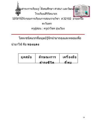กลุ่มสาระการเรียนรู้้สังคมศึกษา ศาสนา และวัฒนธรรม
                   โรงเรียนสิริรัตนาธร
เอกสารประกอบการเรียนการสอนรายวิชา ส 32102 อายธรรม
                         ตะวันตก
               ครูผู้สอน : ครูนำาโชค อุ่นเวียง


     โลหะชนิดแรกที่มนุษย์รู้จักนำามาถลุงและหลอมเพื่อ

นำามาใช้ คือ ทองแดง



      ยุ ค สมั ย      ลั ก ษณะการ           เครื ่ อ งมื อ
                       ดำ า รงชี ว ิ ต       ที ่ พ บ




                                                             14
 
