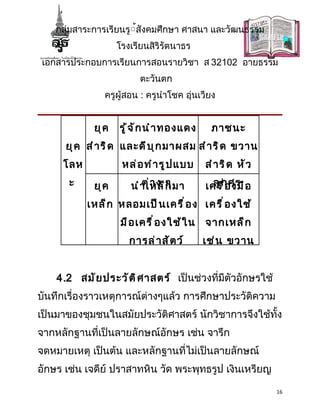 กลุ่มสาระการเรียนรู้้สังคมศึกษา ศาสนา และวัฒนธรรม
                    โรงเรียนสิริรัตนาธร
เอกสารประกอบการเรียนการสอนรายวิชา ส 32102 อายธรรม
                          ตะวันตก
               ครูผู้สอน : ครูนำาโชค อุ่นเวียง


             ยุ ค   รู ้ จ ั ก นำ า ทองแดง     ภาชนะ
      ยุ ค สำ า ริ ด และดี บ ุ ก มาผสม สำ า ริ ด ขวาน
     โลห             หล่ อ ทำ า รู ป แบบ      สำ า ริ ด หั ว
       ะ     ยุ ค          ต่ า ง ๆ
                        นำ า เหล็ ก มา        เครืก ศร อ
                                                ลู ่ อ งมื

           เหล็ ก หลอมเป็ น เครื ่ อ ง เครื ่ อ งใช้
                     มื อ เครื ่ อ งใช้ ใ น   จากเหล็ ก
                       การล่ า สั ต ว์        เช่ น ขวาน


    4.2 สมั ย ประวั ต ิ ศ าสตร์ เป็นช่วงที่มีตัวอักษรใช้
บันทึกเรื่องราวเหตุการณ์ต่างๆแล้ว การศึกษาประวัติความ
เป็นมาของชุมชนในสมัยประวัติศาสตร์ นักวิชาการจึงใช้ทั้ง
จากหลักฐานที่เป็นลายลักษณ์อักษร เช่น จารึก
จดหมายเหตุ เป็นต้น และหลักฐานที่ไม่เป็นลายลักษณ์
อักษร เช่น เจดีย์ ปราสาทหิน วัด พระพุทธรูป เงินเหรียญ

                                                               16
 