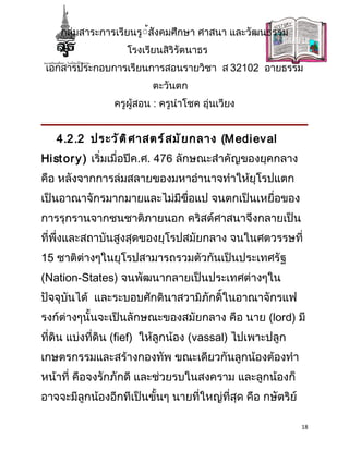 กลุ่มสาระการเรียนรู้้สังคมศึกษา ศาสนา และวัฒนธรรม
                   โรงเรียนสิริรัตนาธร
 เอกสารประกอบการเรียนการสอนรายวิชา ส 32102 อายธรรม
                         ตะวันตก
                ครูผู้สอน : ครูนำาโชค อุ่นเวียง


   4.2.2 ประวั ต ิ ศ าสตร์ ส มั ย กลาง (M edi ev al
Hi st or y ) เริ่มเมื่อปีค.ศ. 476 ลักษณะสำาคัญของยุคกลาง
คือ หลังจากการล่มสลายของมหาอำานาจทำาให้ยุโรปแตก
เป็นอาณาจักรมากมายและไม่มีขื่อแป จนตกเป็นเหยื่อของ
การรุกรานจากชนชาติภายนอก คริสต์ศาสนาจึงกลายเป็น
ที่พึ่งและสถาบันสูงสุดของยุโรปสมัยกลาง จนในศตวรรษที่
15 ชาติต่างๆในยุโรปสามารถรวมตัวกันเป็นประเทศรัฐ
(Nation-States) จนพัฒนากลายเป็นประเทศต่างๆใน
ปัจจุบันได้ และระบอบศักดินาสวามิภักดิ์ในอาณาจักรแฟ
รงก์ต่างๆนั้นจะเป็นลักษณะของสมัยกลาง คือ นาย (lord) มี
ที่ดิน แบ่งที่ดิน (fief) ให้ลูกน้อง (vassal) ไปเพาะปลูก
เกษตรกรรมและสร้างกองทัพ ขณะเดียวกันลูกน้องต้องทำา
หน้าที่ คือจงรักภักดี และช่วยรบในสงคราม และลูกน้องก็
อาจจะมีลูกน้องอีกทีเป็นขั้นๆ นายที่ใหญ่ที่สุด คือ กษัตริย์

                                                             18
 