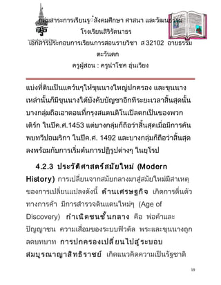 กลุ่มสาระการเรียนรู้้สังคมศึกษา ศาสนา และวัฒนธรรม
                   โรงเรียนสิริรัตนาธร
 เอกสารประกอบการเรียนการสอนรายวิชา ส 32102 อายธรรม
                         ตะวันตก
                ครูผู้สอน : ครูนำาโชค อุ่นเวียง


แบ่งที่ดินเป็นแคว้นๆให้ขุนนางใหญ่ปกครอง และขุนนาง
เหล่านั้นก็มีขุนนางใต้บังคับบัญชาอีกทีระยะเวลาสิ้นสุดนั้น
บางกลุ่มถือเอาตอนที่กรุงสแตนติโนเปิลตกเป็นของพวก
เติร์ก ในปีค.ศ.1453 แต่บางกลุ่มก็ถือว่าสิ้นสุดเมื่อมีการค้น
พบทวีปอเมริกา ในปีค.ศ. 1492 และบางกลุ่มก็ถือว่าสิ้นสุด
ลงพร้อมกับการเริ่มต้นการปฏิรูปต่างๆ ในยุโรป

   4.2.3 ประวั ต ิ ศ าสตร์ ส มั ย ใหม่ (M oder n
Hi st or y ) การเปลี่ยนจากสมัยกลางมาสู่สมัยใหม่มีสาเหตุ
ของการเปลี่ยนแปลงดังนี้ ด้ า นเศรษฐกิ จ เกิดการตื่นตัว
ทางการค้า มีการสำารวจดินแดนใหม่ๆ (Age of
Discovery) กำ า เนิ ด ชนชั ้ น กลาง คือ พ่อค้าและ
ปัญญาชน ความเสื่อมของระบบฟิวดัล พระและขุนนางถูก
ลดบทบาท การปกครองเปลี ่ ย นไปสู ่ ร ะบอบ
สมบู ร ณาญาสิ ท ธิ ร าชย์ เกิดแนวคิดความเป็นรัฐชาติ
                                                          19
 