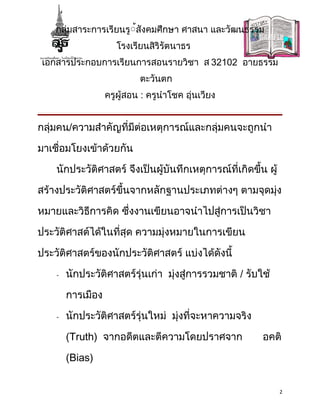กลุ่มสาระการเรียนรู้้สังคมศึกษา ศาสนา และวัฒนธรรม
                      โรงเรียนสิริรัตนาธร
 เอกสารประกอบการเรียนการสอนรายวิชา ส 32102 อายธรรม
                            ตะวันตก
                   ครูผู้สอน : ครูนำาโชค อุ่นเวียง


กลุ่มคน/ความสำาคัญที่มีต่อเหตุการณ์และกลุ่มคนจะถูกนำา

มาเชื่อมโยงเข้าด้วยกัน

    นักประวัติศาสตร์ จึงเป็นผู้บันทึกเหตุการณ์ที่เกิดขึ้น ผู้

สร้างประวัติศาสตร์ขึ้นจากหลักฐานประเภทต่างๆ ตามจุดมุ่ง

หมายและวิธีการคิด ซึ่งงานเขียนอาจนำาไปสู่การเป็นวิชา

ประวัติศาสต์ได้ในที่สุด ความมุ่งหมายในการเขียน

ประวัติศาสตร์ของนักประวัติศาสตร์ แบ่งได้ดังนี้

    -   นักประวัติศาสตร์รุ่นเก่า มุ่งสู่การรวมชาติ / รับใช้

        การเมือง

    -   นักประวัติศาสตร์รุ่นใหม่ มุ่งที่จะหาความจริง

        (Truth) จากอดีตและตีความโดยปราศจาก               อคติ

        (Bias)


                                                                2
 