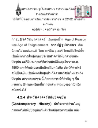 กลุ่มสาระการเรียนรู้้สังคมศึกษา ศาสนา และวัฒนธรรม
                    โรงเรียนสิริรัตนาธร
 เอกสารประกอบการเรียนการสอนรายวิชา ส 32102 อายธรรม
                           ตะวันตก
                 ครูผู้สอน : ครูนำาโชค อุ่นเวียง


การปฏิ ว ั ต ิ ว ิ ท ยาศาสตร์ เรียกยุคนี้ว่า Age of Reason
และ Age of Enlightenment การปฏิ ร ู ป ศาสนา เกิด
นิกายโปรเตสแตนท์ โดย มาร์ติน ลูเธอร์ โดยสมัยใหม่นั้น
เริ่มตั้งแต่การสิ้นสุดของประวัติศาสตร์สมัยกลางจนถึง
ปัจจุบัน แต่ก็มีบางกลุ่มที่ถือว่าสมัยนี้สิ้นสุดในราวค.ศ.
1900 และได้แบ่งออกเป็นอีกสมัยหนึ่งคือ ประวัติศาสตร์
สมัยปัจจุบัน เริ่มตั้งแต่สิ้นสุดประวัติศาสตร์สมัยใหม่จนถึง
ปัจจุบัน เพราะระยะช่วงนี้เกิดเหตุการณ์ที่สำาคัญ ๆ ขึน
                                                    ้
มากมาย มีรายละเอียดที่มากจนสามารถแบ่งออกเป็นอีก
สมัยหนึ่งได้

    4.2.4 ประวั ต ิ ศ าสตร์ ส มั ย ปั จ จุ บ ั น

(Con t em por ar y Hi st or y ) นักวิชาการส่วนใหญ่

กำาหนดให้สมัยปัจจุบันเริ่มต้นในสมัยสงครามเย็น หลัง


                                                             20
 