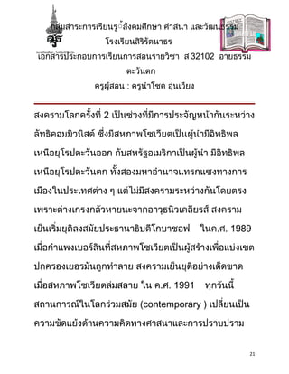 กลุ่มสาระการเรียนรู้้สังคมศึกษา ศาสนา และวัฒนธรรม
                   โรงเรียนสิริรัตนาธร
 เอกสารประกอบการเรียนการสอนรายวิชา ส 32102 อายธรรม
                         ตะวันตก
                ครูผู้สอน : ครูนำาโชค อุ่นเวียง


สงครามโลกครั้งที่ 2 เป็นช่วงที่มีการประจัญหน้ากันระหว่าง

ลัทธิคอมมิวนิสต์ ซึ่งมีสหภาพโซเวียตเป็นผู้นำามีอิทธิพล

เหนือยุโรปตะวันออก กับสหรัฐอเมริกาเป็นผู้นำา มีอิทธิพล

เหนือยุโรปตะวันตก ทั้งสองมหาอำานาจแทรกแซงทางการ

เมืองในประเทศต่าง ๆ แต่ไม่มีสงครามระหว่างกันโดยตรง

เพราะต่างเกรงกลัวหายนะจากอาวุธนิวเคลียรส์ สงคราม

เย็นเริ่มยุติลงสมัยประธานาธิบดีโกบาชอฟ            ในค.ศ. 1989

เมื่อกำาแพงเบอร์ลินที่สหภาพโซเวียตเป็นผู้สร้างเพื่อแบ่งเขต

ปกครองเยอรมันถูกทำาลาย สงครามเย็นยุติอย่างเด็ดขาด

เมื่อสหภาพโซเวียตล่มสลาย ใน ค.ศ. 1991              ทุกวันนี้

สถานการณ์ในโลกร่วมสมัย (contemporary ) เปลี่ยนเป็น

ความขัดแย้งด้านความคิดทางศาสนาและการปราบปราม


                                                               21
 