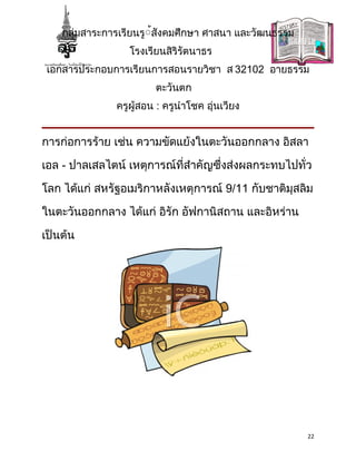 กลุ่มสาระการเรียนรู้้สังคมศึกษา ศาสนา และวัฒนธรรม
                  โรงเรียนสิริรัตนาธร
 เอกสารประกอบการเรียนการสอนรายวิชา ส 32102 อายธรรม
                        ตะวันตก
               ครูผู้สอน : ครูนำาโชค อุ่นเวียง


การก่อการร้าย เช่น ความขัดแย้งในตะวันออกกลาง อิสลา

เอล - ปาลเสลไตน์ เหตุการณ์ที่สำาคัญซึ่งส่งผลกระทบไปทั่ว

โลก ได้แก่ สหรัฐอเมริกาหลังเหตุการณ์ 9/11 กับชาติมุสลิม

ในตะวันออกกลาง ได้แก่ อิรัก อัฟกานิสถาน และอิหร่าน

เป็นต้น




                                                        22
 