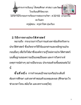 กลุ่มสาระการเรียนรู้้สังคมศึกษา ศาสนา และวัฒนธรรม
                      โรงเรียนสิริรัตนาธร
 เอกสารประกอบการเรียนการสอนรายวิชา ส 32102 อายธรรม
                            ตะวันตก
                   ครูผู้สอน : ครูนำาโชค อุ่นเวียง




      2.วิ ธ ี ก ารทางประวั ต ิ ศ าสตร์
        หมายถึง กระบวนการในการแสวงหาข้อเท็จจริงทาง

ประวัติศาสตร์ ซึ่งเกิดจากวิธีวิจัยเอกสารและหลักฐานประ

กอบอื่นๆ เพื่อให้ได้มาซึ่งองค์ความรู้ใหม่ทางประวัติศาสตร์

บนพื้นฐานของความเป็นเหตุเป็นผล และการวิเคราะห์

เหตุการณ์ต่างๆ อย่างเป็นระบบ ประกอบด้วยขั้นตอนต่อไป
นี้

       ขั ้ น ที ่ ห นึ ่ ง การกำาหนดเป้าหมายหรือประเด็นที่

ต้องการศึกษา แสวงหาคำาตอบด้วยเหตุและผล (ศึกษาอะไร

ช่วงเวลาไหน สมัยใด และเพราะเหตุใด)




                                                              3
 
