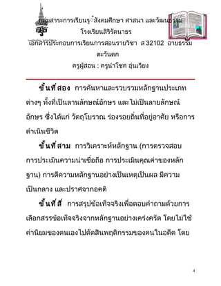 กลุ่มสาระการเรียนรู้้สังคมศึกษา ศาสนา และวัฒนธรรม
                   โรงเรียนสิริรัตนาธร
 เอกสารประกอบการเรียนการสอนรายวิชา ส 32102 อายธรรม
                         ตะวันตก
                ครูผู้สอน : ครูนำาโชค อุ่นเวียง


    ขั ้ น ที ่ ส อง การค้นหาและรวบรวมหลักฐานประเภท

ต่างๆ ทั้งที่เป็นลานลักษณ์อักษร และไม่เป็นลายลักษณ์

อักษร ซึ่งได้แก่ วัตถุโบราณ ร่องรอยถิ่นที่อยู่อาศัย หรือการ

ดำาเนินชีวิต

    ขั ้ น ที ่ ส าม การวิเคราะห์หลักฐาน (การตรวจสอบ

การประเมินความน่าเชื่อถือ การประเมินคุณค่าของหลัก

ฐาน) การตีความหลักฐานอย่างเป็นเหตุเป็นผล มีความ

เป็นกลาง และปราศจากอคติ

    ขั ้ น ที ่ ส ี ่ การสรุปข้อเท็จจริงเพื่อตอบคำาถามด้วยการ

เลือกสรรข้อเท็จจริงจากหลักฐานอย่างเคร่งครัด โดยไม่ใช้

ค่านิยมของตนเองไปตัดสินพฤติกรรมของคนในอดีต โดย




                                                                4
 