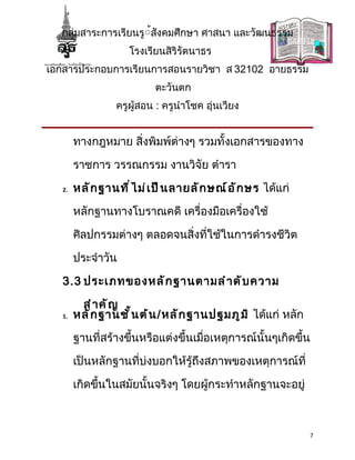 กลุ่มสาระการเรียนรู้้สังคมศึกษา ศาสนา และวัฒนธรรม
                     โรงเรียนสิริรัตนาธร
เอกสารประกอบการเรียนการสอนรายวิชา ส 32102 อายธรรม
                            ตะวันตก
                  ครูผู้สอน : ครูนำาโชค อุ่นเวียง


        ทางกฎหมาย สิ่งพิมพ์ต่างๆ รวมทั้งเอกสารของทาง

        ราชการ วรรณกรรม งานวิจัย ตำารา

   2.   หลั ก ฐานที ่ ไ ม่ เ ป็ น ลายลั ก ษณ์ อ ั ก ษร ได้แก่

        หลักฐานทางโบราณคดี เครื่องมือเครื่องใช้

        ศิลปกรรมต่างๆ ตลอดจนสิ่งที่ใช้ในการดำารงชีวิต

        ประจำาวัน

   3.3 ประเภทของหลั ก ฐานตามลำ า ดั บ ความ

         สำ า คั ญ
   1.   หลั ก ฐานชั ้ น ต้ น /หลั ก ฐานปฐมภู ม ิ ได้แก่ หลัก

        ฐานที่สร้างขึ้นหรือแต่งขึ้นเมื่อเหตุการณ์นั้นๆเกิดขึ้น

        เป็นหลักฐานที่บ่งบอกให้รู้ถึงสภาพของเหตุการณ์ที่

        เกิดขึ้นในสมัยนั้นจริงๆ โดยผู้กระทำาหลักฐานจะอยู่



                                                                7
 