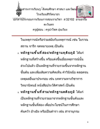 กลุ่มสาระการเรียนรู้้สังคมศึกษา ศาสนา และวัฒนธรรม
                      โรงเรียนสิริรัตนาธร
เอกสารประกอบการเรียนการสอนรายวิชา ส 32102 อายธรรม
                            ตะวันตก
                  ครูผู้สอน : ครูนำาโชค อุ่นเวียง


        ในเหตุการณ์หรือร่วมสมัยกับเหตุการณ์ เช่น โบราณ

        สถาน จารึก จดหมายเหตุ เป็นต้น

   2.   หลั ก ฐานชั ้ น ที ่ ส อง/หลั ก ฐานทุ ต ิ ย ภู ม ิ ได้แก่

        หลักฐานที่สร้างขึ้น หรือแต่งขึ้นเมื่อเหตุการณ์นั้น

        ล่วงไปแล้ว เป็นหลักฐานที่รวบรวมขึ้นจากหลักฐาน

        ชั้นต้น และเพิ่มเติมความคิดเห็น คำาวินิจฉัย ตลอดจน

        เหตุผลอื่นมาประกอบ เช่น บทความทางวิชาการ

        วิทยานิพนธ์ หนังสือประวัติศาสตร์ เป็นต้น

   3.   หลั ก ฐานชั ้ น ที ่ ส าม/หลั ก ฐานตติ ย ภู ม ิ ได้แก่

        เป็นหลักฐานที่รวบรวมมาจากหลักฐานชั้นต้นและ

        หลักฐานชั้นที่สอง เพื่อประโยชน์ในการศึกษา

        ค้นคว้า อ้างอิง หรือเป็นตำารา เช่น สารานุกรม


                                                                    8
 