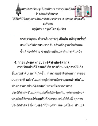 กลุ่มสาระการเรียนรู้้สังคมศึกษา ศาสนา และวัฒนธรรม
                  โรงเรียนสิริรัตนาธร
 เอกสารประกอบการเรียนการสอนรายวิชา ส 32102 อายธรรม
                        ตะวันตก
               ครูผู้สอน : ครูนำาโชค อุ่นเวียง


      บรรณานุกรม ตำาราเรียนต่างๆ เป็นต้น หลักฐานชั้นที่

      สามนี้ทำาให้เราสามารถค้นคว้าหลักฐานชั้นต้นและ

      ชั้นที่สองได้ง่าย ช่วยประหยัดเวลาในการค้นคว้า


  4.การแบ่ ง ยุ ค ทางประวั ต ิ ศ าสตร์ ส ากล
    การเรียนประวัติศาสตร์ คือ การเรียนเหตุการณ์ที่เกิด

ขึ้นตามลำาดับเวลาที่เกิดขึ้น ทำาความเข้าใจพัฒนาการของ

มนุษยชาติ แม้ว่าในแต่ละภูมิภาคจะมีความแตกต่างกันใน

ช่วงเวลาทางประวัติศาสตร์เพราะพัฒนาการทาง

ประวัติศาสตร์ในแต่ละแห่งเริ่มไม่พร้อมกัน แต่การแบ่งยุค

ทางประวัติศาสตร์ที่ยอมรับเป็นสากล แบ่งได้ดังนี้ ยุคก่อน

ประวัติศาสตร์ ซึ่งแบ่งออกเป็นยุคหิน และยุคโลหะ ส่วนยุค



                                                          9
 