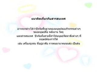 แนวคิดเกี่ยวกับสารสนเทศ อาจจะกล่าวได้ว่าปัจจัยพื้นฐานของมนุษย์ของกิจกรรมต่างๆ ของมนุษย์คือ พลังงาน วัตถุ และสารสนเทศ  ปัจจัยทั้งสามนี้ทำให้มนุษย์จัดหาสิ่งต่างๆ ที่มนุษย์ต้องการได้ เช่น เครื่องนุ่งห่ม ที่อยู่อาศัย การคมมานาคมขนส่ง เป็นต้น 