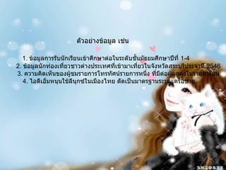 ตัวอย่างข้อมูล เช่น 1.  ข้อมูลการรับนักเรียนเข้าศึกษาต่อในระดับชั้นมัธยมศึกษาปีที่  1-4 2.  ข้อมูลนักท่องเที่ยวชาวต่างประเทศที่เข้ามาเที่ยวในจังหวัดสระบุรีประจำปี  2546 3.  ความคิดเห็นของผู้ชมรายการโทรทัศน์รายการหนึ่ง ที่มีต่อผู้แสดงในรายการนั้น 4.  ไอดีเอ็มหนุนใช้ลีนุกซ์ในเมืองไทย ดัดเป็นมาตรฐานระบบเครือข่าย 