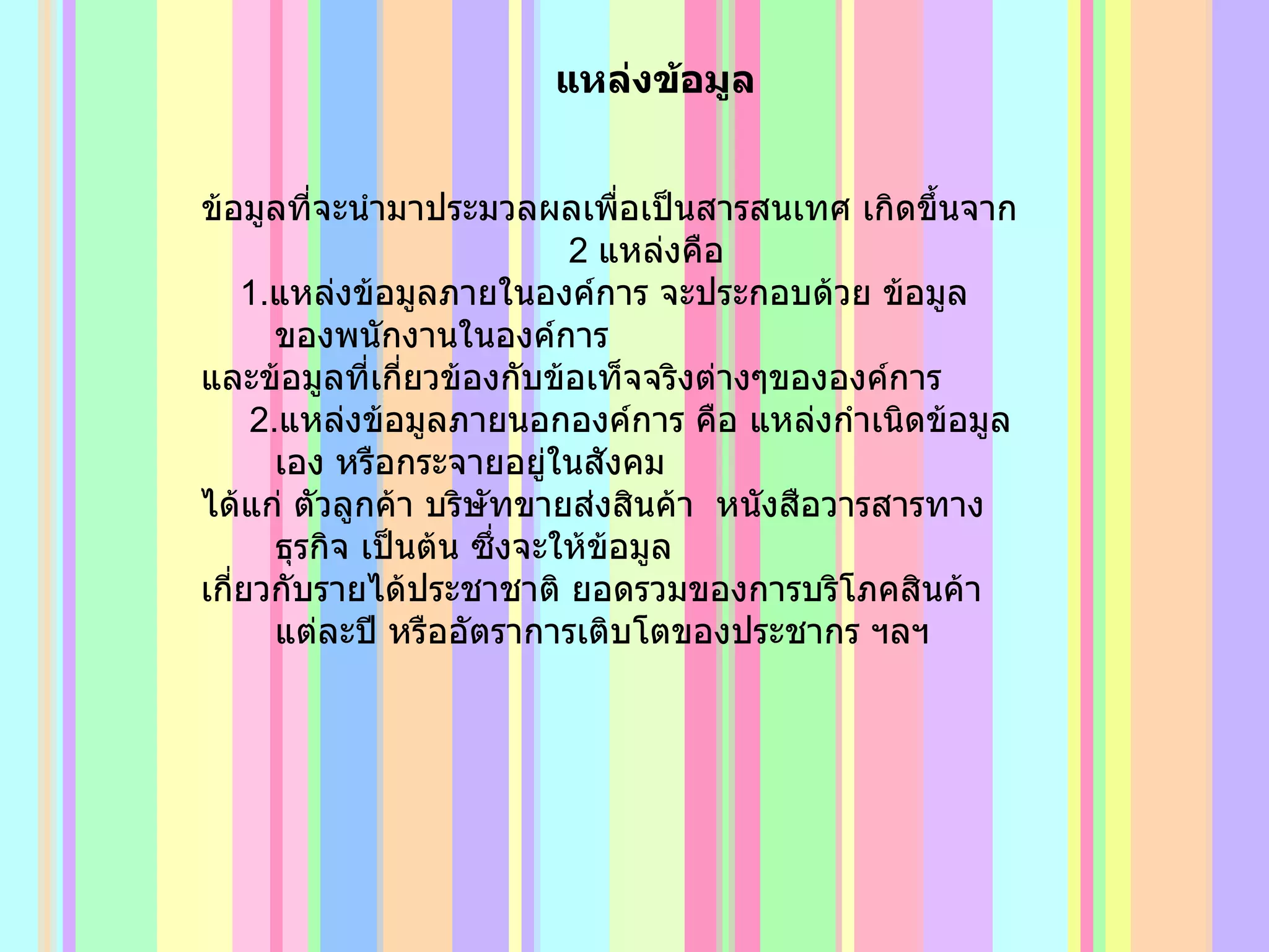 แหล่งข้อมูล ข้อมูลที่จะนำมาประมวลผลเพื่อเป็นสารสนเทศ เกิดขึ้นจาก  2  แหล่งคือ 1. แหล่งข้อมูลภายในองค์การ จะประกอบด้วย ข้อมูลของพนักงานในองค์การ  และข้อมูลที่เกี่ยวข้องกับข้อเท็จจริงต่างๆขององค์การ 2. แหล่งข้อมูลภายนอกองค์การ คือ แหล่งกำเนิดข้อมูลเอง หรือกระจายอยู่ในสังคม ได้แก่ ตัวลูกค้า บริษัทขายส่งสินค้า  หนังสือวารสารทางธุรกิจ เป็นต้น ซึ่งจะให้ข้อมูล เกี่ยวกับรายได้ประชาชาติ ยอดรวมของการบริโภคสินค้าแต่ละปี หรืออัตราการเติบโตของประชากร ฯลฯ 