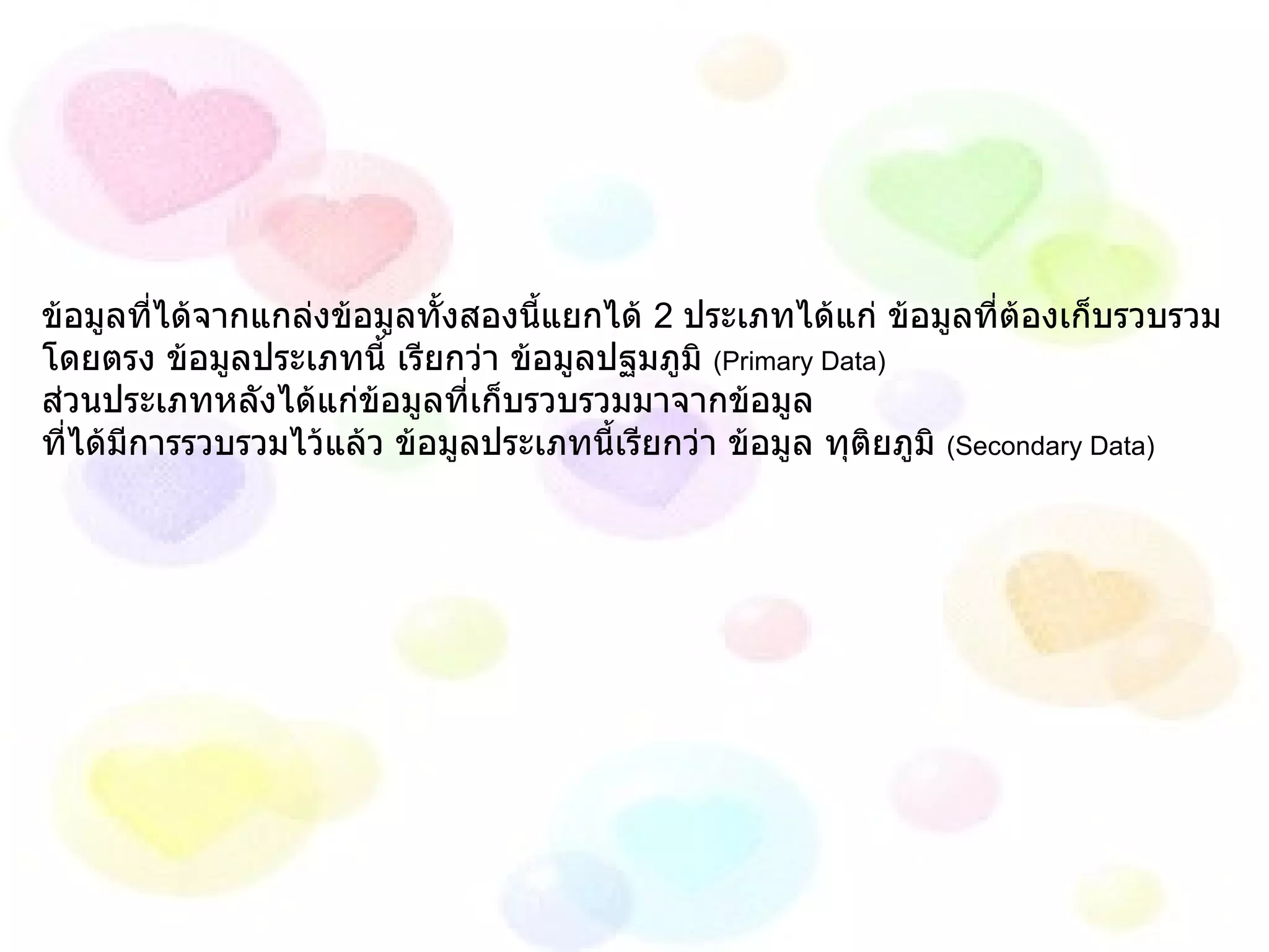 ข้อมูลที่ได้จากแกล่งข้อมูลทั้งสองนี้แยกได้  2  ประเภทได้แก่ ข้อมูลที่ต้องเก็บรวบรวม โดยตรง ข้อมูลประเภทนี้ เรียกว่า ข้อมูลปฐมภูมิ  (Primary Data)  ส่วนประเภทหลังได้แก่ข้อมูลที่เก็บรวบรวมมาจากข้อมูล  ที่ได้มีการรวบรวมไว้แล้ว ข้อมูลประเภทนี้เรียกว่า ข้อมูล ทุติยภูมิ  (Secondary Data) 