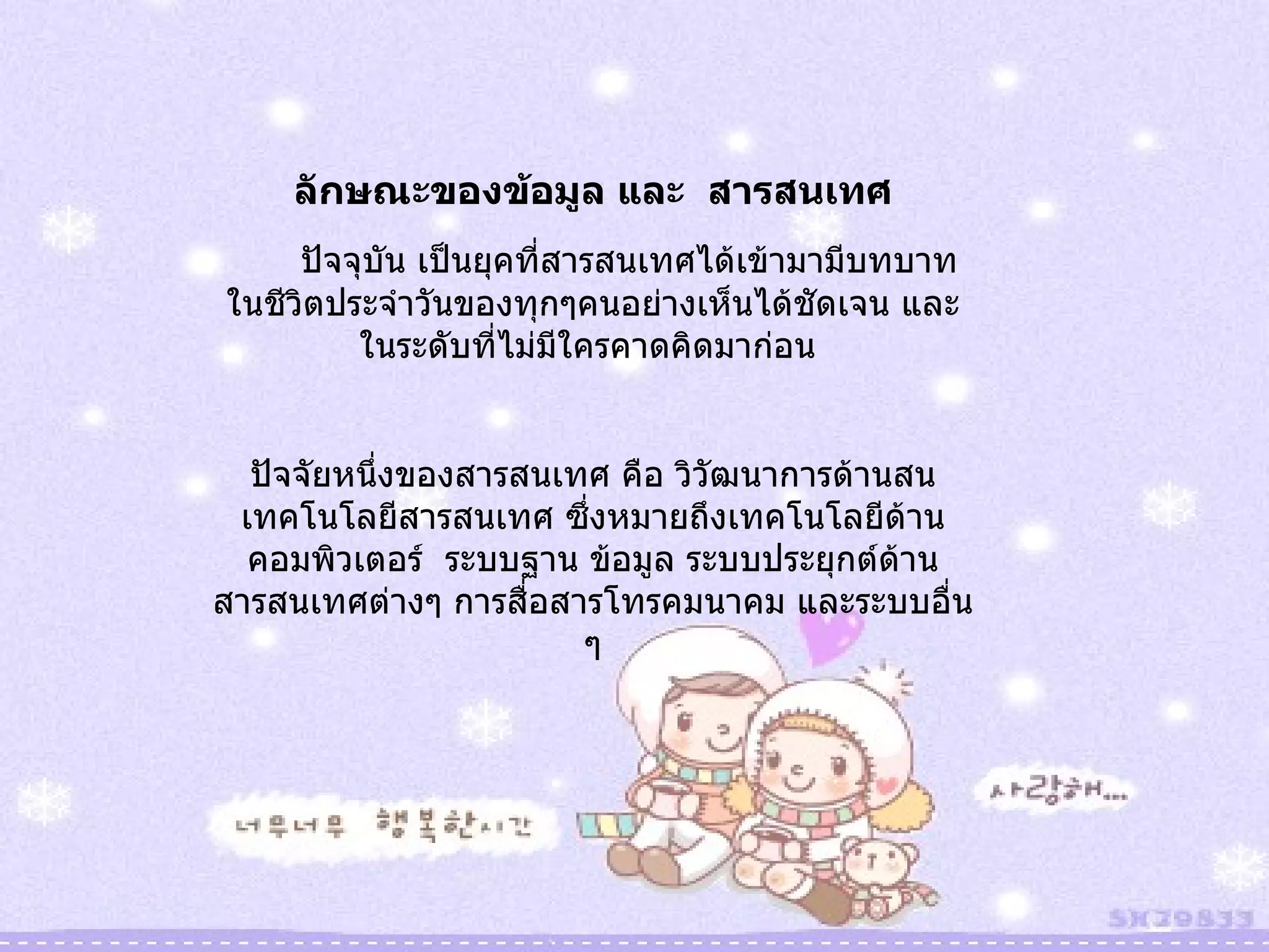 ลักษณะของข้อมูล และ  สารสนเทศ ปัจจุบัน เป็นยุคที่สารสนเทศได้เข้ามามีบทบาทในชีวิตประจำวันของทุกๆคนอย่างเห็นได้ชัดเจน และในระดับที่ไม่มีใครคาดคิดมาก่อน  ปัจจัยหนึ่งของสารสนเทศ คือ วิวัฒนาการด้านสนเทคโนโลยีสารสนเทศ ซึ่งหมายถึงเทคโนโลยีด้านคอมพิวเตอร์  ระบบฐาน ข้อมูล ระบบประยุกต์ด้านสารสนเทศต่างๆ การสื่อสารโทรคมนาคม และระบบอื่น ๆ 