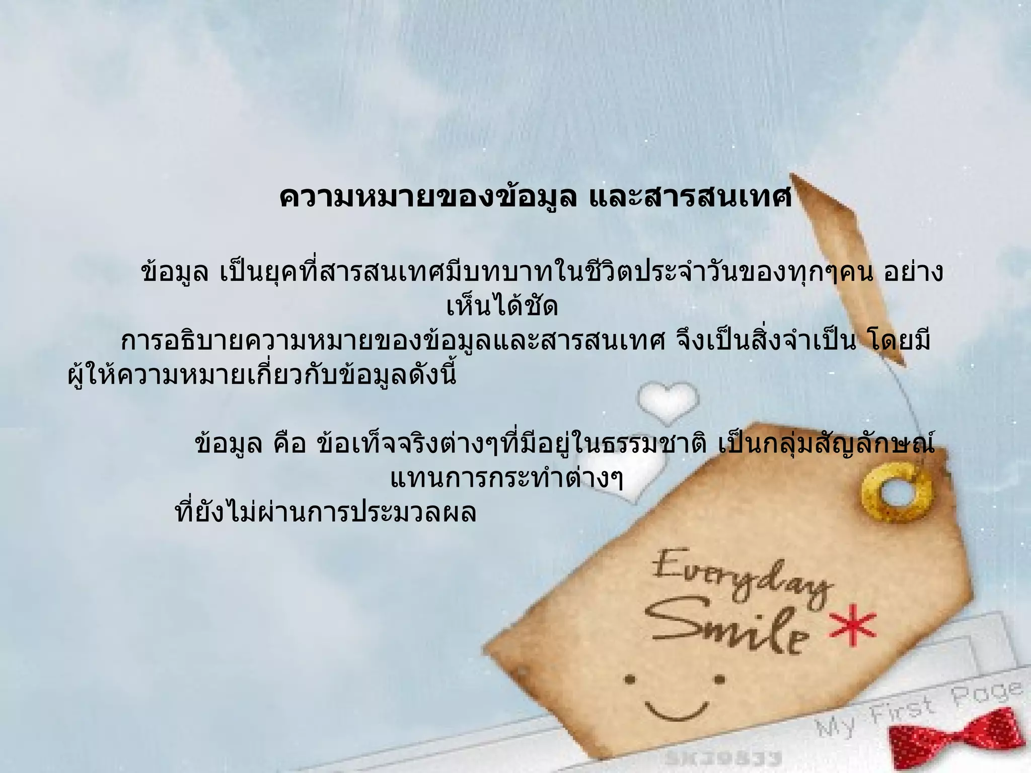 ความหมายของข้อมูล และสารสนเทศ ข้อมูล เป็นยุคที่สารสนเทศมีบทบาทในชีวิตประจำวันของทุกๆคน อย่างเห็นได้ชัด  การอธิบายความหมายของข้อมูลและสารสนเทศ จึงเป็นสิ่งจำเป็น โดยมีผู้ให้ความหมายเกี่ยวกับข้อมูลดังนี้ ข้อมูล คือ ข้อเท็จจริงต่างๆที่มีอยู่ในธรรมชาติ เป็นกลุ่มสัญลักษณ์แทนการกระทำต่างๆ ที่ยังไม่ผ่านการประมวลผล  
