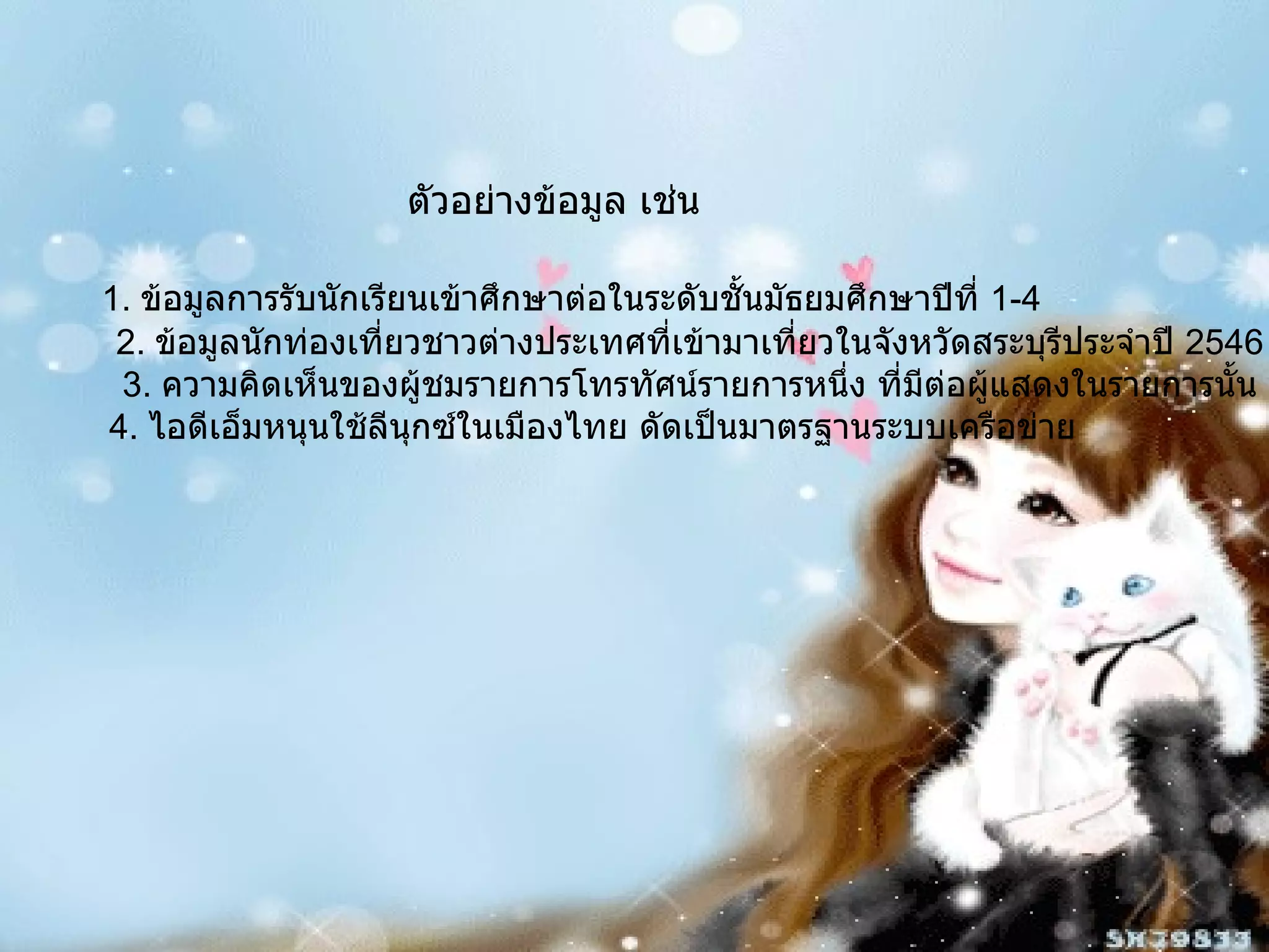 ตัวอย่างข้อมูล เช่น 1.  ข้อมูลการรับนักเรียนเข้าศึกษาต่อในระดับชั้นมัธยมศึกษาปีที่  1-4 2.  ข้อมูลนักท่องเที่ยวชาวต่างประเทศที่เข้ามาเที่ยวในจังหวัดสระบุรีประจำปี  2546 3.  ความคิดเห็นของผู้ชมรายการโทรทัศน์รายการหนึ่ง ที่มีต่อผู้แสดงในรายการนั้น 4.  ไอดีเอ็มหนุนใช้ลีนุกซ์ในเมืองไทย ดัดเป็นมาตรฐานระบบเครือข่าย 