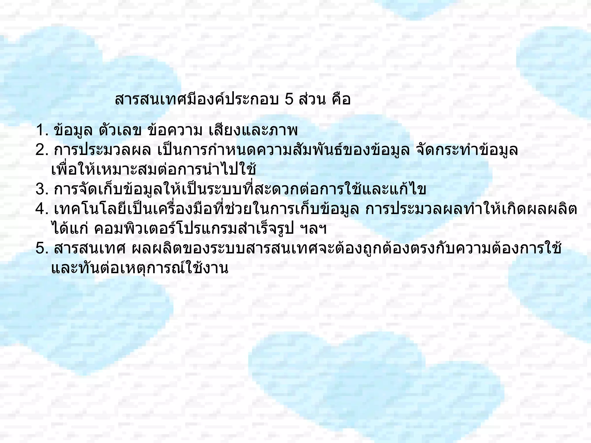 สารสนเทศมีองค์ประกอบ  5  ส่วน คือ 1.  ข้อมูล ตัวเลข ข้อความ เสียงและภาพ  2.  การประมวลผล เป็นการกำหนดความสัมพันธ์ของข้อมูล จัดกระทำข้อมูล เพื่อให้เหมาะสมต่อการนำไปใช้ 3.  การจัดเก็บข้อมูลให้เป็นระบบที่สะดวกต่อการใช้และแก้ไข 4.  เทคโนโลยีเป็นเครื่องมือที่ช่วยในการเก็บข้อมูล การประมวลผลทำให้เกิดผลผลิต ได้แก่ คอมพิวเตอร์โปรแกรมสำเร็จรูป ฯลฯ 5.  สารสนเทศ ผลผลิตของระบบสารสนเทศจะต้องถูกต้องตรงกับความต้องการใช้  และทันต่อเหตุการณ์ใช้งาน  