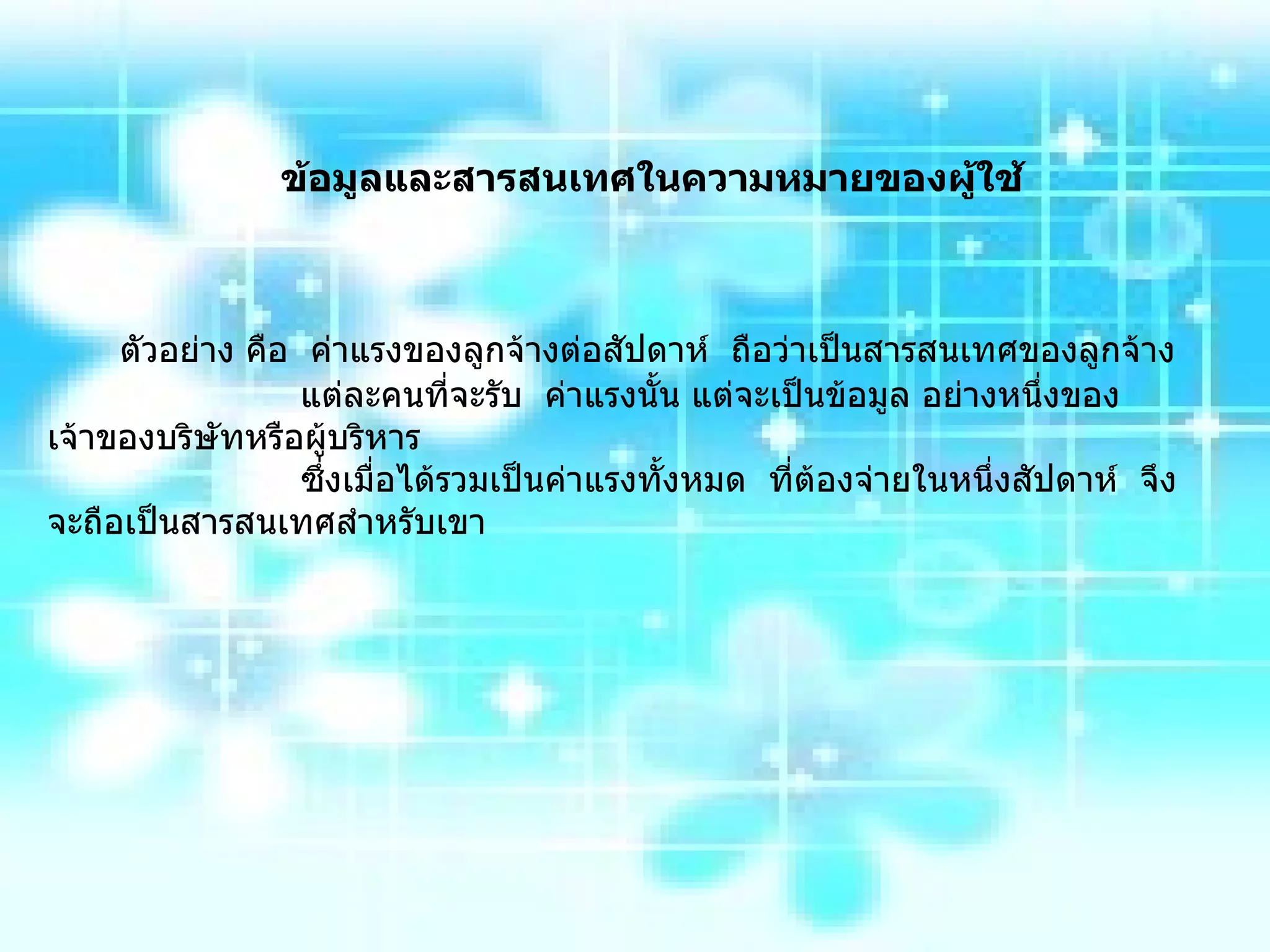 ข้อมูลและสารสนเทศในความหมายของผู้ใช้ ตัวอย่าง คือ  ค่าแรงของลูกจ้างต่อสัปดาห์  ถือว่าเป็นสารสนเทศของลูกจ้าง แต่ละคนที่จะรับ  ค่าแรงนั้น แต่จะเป็นข้อมูล อย่างหนึ่งของเจ้าของบริษัทหรือผู้บริหาร  ซึ่งเมื่อได้รวมเป็นค่าแรงทั้งหมด  ที่ต้องจ่ายในหนึ่งสัปดาห์  จึงจะถือเป็นสารสนเทศสำหรับเขา 