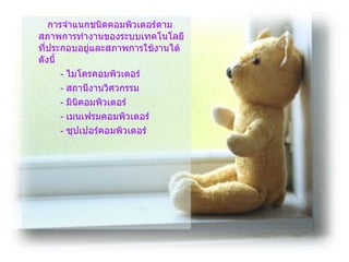   การจำแนกชนิดคอมพิวเตอร์ตามสภาพการทำงานของระบบเทคโนโลยีที่ประกอบอยู่และสภาพการใช้งานได้ดังนี้ -  ไมโครคอมพิวเตอร์ -  สถานีงานวิศวกรรม -  มินิคอมพิวเตอร์ -  เมนเฟรมคอมพิวเตอร์ -  ซุปเปอร์คอมพิวเตอร์  