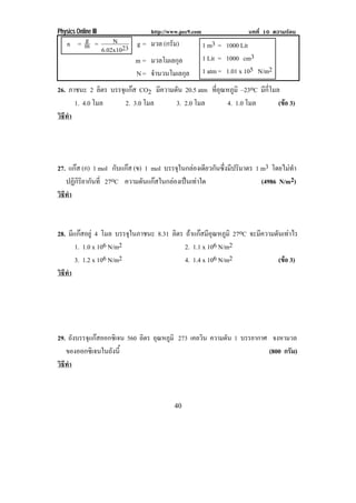 Physics Online III             http://www.pec9.com                  บทที่ 10 ความรอน
       g       N
    n =m =
           6.02x1023
                     g = มวล (กรัม)                  1 m3 = 1000 Lit
                     m = มวลโมเลกุล                  1 Lit = 1000 cm3
                     N = จานวนโมเลกล
                          ํ         ุ                1 atm = 1.01 x 105 N/m2
26. ภาชนะ 2 ลิตร บรรจแกส CO2 มความดน 20.5 atm ทอณหภมิ –23oC มกโมล
                     ุ            ี ั           ่ี ุ ู          ี ่ี
      1. 4.0 โมล       2. 3.0 โมล   3. 2.0 โมล       4. 1.0 โมล      (ขอ 3)
                                                                       
วธทา
 ิี ํ




27. แกส (ก) 1 mol กับแกส (ข) 1 mol บรรจในกลองเดยวกนซงมปรมาตร 1 m3 โดยไมทา
                                       ุ    ี ั ่ึ ี ิ                  ํ
   ปฏิกิริยากันที่ 27oC ความดนแกสในกลองเปนเทาใด
                             ั                              (4986 N/m2)
วธทา
 ิี ํ



28. มีแกสอยู 4 โมล บรรจในภาชนะ 8.31 ลิตร ถาแกสมอณหภมิ 27oC จะมความดนเทาไร
                         ุ                     ีุ ู           ี    ั 
       1. 1.0 x 106 N/m2                   2. 1.1 x 106 N/m2
       3. 1.2 x 106 N/m2                   4. 1.4 x 106 N/m2          (ขอ 3)
                                                                        
วธทา
 ิี ํ




29. ถังบรรจุแกสออกซิเจน 560 ลิตร อณหภมิ 273 เคลวิน ความดัน 1 บรรยากาศ จงหามวล
                                   ุ ู
   ของออกซิเจนในถงน้ี
                   ั                                                  (800 กรัม)
วธทา
 ิี ํ



                                       40
 