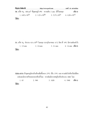 Physics Online III              http://www.pec9.com              บทที่ 10 ความรอน
30. แกส N2 100 cm3 ทอณหภมิ 0oC ความดน 2 atm มกโมเลกล
                    ่ี ุ ู             ั          ี ่ี  ุ             (ขอ 3)
                                                                         
      1. 6.02 x 1023     2. 1.25 x 1020   3. 5.37 x 1021   4. 4.20 x 1015
วธทา
 ิี ํ




31. แกส N2 จํานวน 4.8 x 1024 โมเลกุล บรรจในภาชนะ 67.2 ลิตร ท่ี 0oC มความดันเทาไร
                                          ุ                            ี        
      1. 3.3 atm           2. 2.6 atm         3. 2.1 atm         4. 1.6 atm (ขอ 2)
                                                                              
วธทา
 ิี ํ




32(En 43/1) ถาอณหภมภายในหองเพมขนจาก 27oC เปน 37oC และ ความดันในหองไมเ ปลยน
              ุ ู ิ       ่ิ ้ึ                                            ่ี
   แปลงจะมีอากาศไหลออกจากหองกี่โมล หากเดิมมีอากาศอยูในหองจํานวน 2000 โมล
      1. 65          2. 940              3. 1620                4. 1940 (ขอ 1)
                                                                            
วธทา
 ิี ํ




                                        41
 