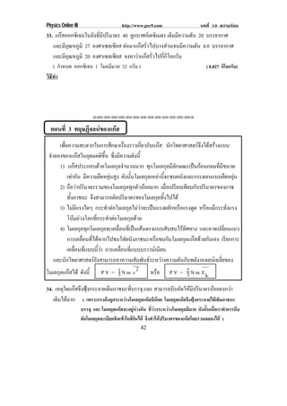 Physics Online III                                http://www.pec9.com                                  บทที่ 10 ความรอน
33. แกสออกซเิ จนในถงทมปรมาตร 40 ลกบาศกเ ดซเิ มตร เดมมความดน 20 บรรยากาศ
                  ั ่ี ี ิ      ู                   ิ ี   ั
   และมอณหภมิ 27 องศาเซลเซียส ตอมาแกสรวไปบางสวนจนมความดน 4.0 บรรยากาศ
        ีุ ู                        ่ั                ี   ั
   และมอณหภมิ 20 องศาเซลเซียส จงหาวาแกสรวไปกกโลกรม
        ีุ ู                         ่ั       ่ี ิ ั
    ( กําหนด ออกซิเจน 1 โมลมีมวล 32 กรม )
                                      ั                                                                    ( 0.827 กิโลกรัม)
วธทา
 ิี ํ




                              ⌫⌫⌦⌫⌦⌫⌦⌫⌦⌫⌦⌫⌦⌫⌦⌫⌦⌫⌦⌫⌦⌫⌦⌫⌦⌫⌦⌦



  ตอนที่ 3 ทฤษฏจลนของแกส
               ี      
      เพอความสะดวกในการศกษาเรองราวเกยวกบแกส นกวทยาศาสตรจงไดสรางแบบ
        ่ื                                            ึ         ่ื           ่ี ั  ั ิ                         ึ  
 จาลองของแกสในอดมคตขน ซงมความดงน้ี
  ํ                            ุ              ิ ้ ึ ่ึ ี                ั
      1) แกสประกอบดวยโมเลกลจานวนมาก ทุกโมเลกุลมีลักษณะเปนกอนกลมที่มีขนาด
                                                        ุ ํ
            เทากน มความยดหยนสง ดงนนโมเลกลเหลานจะชนผนงและกระดอนแบบยดหยน
                   ั ี                       ื ุ ู ั ้ ั                      ุ  ้ี                   ั                   ื ุ
      2) ถอวาปรมาตรรวมของโมเลกลทกตวนอยมาก เมอเปรยบเทยบกบปรมาตรของกาซ
              ื  ิ                                                 ุ ุ ั                   ่ื ี ี ั ิ
            ทงภาชนะ จงสามารถตดปรมาตรของโมเลกลทงไปได
               ้ั                 ึ                      ั ิ                            ุ ้ิ
      3) ไมมแรงใดๆ กระทาตอโมเลกลไมวาจะเปนแรงผลกหรอแรงดด หรอแมกระทงแรง
                    ี                              ํ               ุ                          ั ื        ู    ื           ่ั
            โนมถวงโลกทกระทาตอโมเลกลดวย
                                     ่ี            ํ               ุ 
      4) โมเลกลทกโมเลกลจะเคลอนทเ่ี ปนเสนตรงแบบสบสนไรทศทาง และอาจเปลยนแนว
                           ุ ุ                  ุ          ่ื                                ั         ิ               ่ี
            การเคลอนทไดหากไปชนใสผนงภาชนะหรอชนกบโมเลกลแกสดวยกนเอง เรยกการ
                            ่ื ่ี                                  ั              ื            ั         ุ   ั            ี
            เคลอนทแบบนวา การเคลอนทแบบบราวนเ นยน
                       ่ื ่ี              ้ี                 ่ื ่ี                      ี
    และนกวทยาศาสตรยงสามารถหาความสมพนธระหวางความดนกบพลงานจลนเ ฉลยของ
           ั ิ                      ั                                     ั ั                       ั ั ั           ่ี
โมเลกุลแกสได ดงน้ี          ั                P V = 1 N m v2
                                                           3                     หรอ P V = 2 N m E k
                                                                                      ื                     3
34. เหตใดแกสจงฟงกระจายเตมภาชนะทบรรจุ และ สามารถบบอดใหมปรมาตรนอยลงกวา
       ุ  ึ ุ          ็          ่ี                   ี ั  ี ิ                    
   เดมไดมาก ( เพราะแรงดึงดูดระหวางโมเลกุลแกสมีนอย โมเลกุลแกสจึงฟุงกระจายไดเต็มภาชนะ
     ิ 
                       บรรจุ และ โมเลกุลแกสจะอยูหางกัน ทีวางระหวางโมเลกุลมีมาก ดังนันเมือเราทําการบีบ
                                                              ่                        ้ ่
                       อัดโมเลกุลจะเบียดชิดเขาใกลกันได จึงทําใหปริมาตรของแกสโดยรวมลดลงได )
                                                               42
 