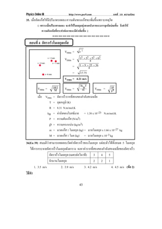Physics Online III                    http://www.pec9.com                     บทที่ 10 ความรอน
35. เมออดแกสใหมปรมาตรลดลง ความดนของแกสจะเพมขนเพราะเหตใด
      ่ื ั   ี ิ             ั         ่ิ ้ึ      ุ
           ( เพราะเมื่อปริมาตรลดลง จะทําใหโมเลกุลพุงชนผนังภาชนะบรรจุแกสบอยขึ้น จึงทําให
               ความดันแกสที่กระทําตอภาชนะมีคาเพิ่มขึ้น )
                       ⌫⌫⌦⌫⌦⌫⌦⌫⌦⌫⌦⌫⌦⌫⌦⌫⌦⌫⌦⌫⌦⌫⌦⌫⌦⌫⌦⌦



   ตอนที่ 4 อตราเรวโมเลกลแกส
             ั    ็     ุ 
                                   Vrms =       v   2



                                   Vrms =    12 Ι 32 Ι 52 Ι 62
                                                     4
                                        =    1 Ι 9 Ι 25 Ι 36
                                                    4
                                        = 17.75
                                   Vrms = 4.21 m/s
                        3RT                  3kBT                           3P
           Vrms =        M         Vrms =      m         Vrms =             ″
           เมือ Vrms
              ่         =   อัตราเร็วรากทีสองของกําลังสองเฉลีย
                                          ่                  ่
                  T     =   อุณหภูมิ (K)
                  R     =   8.31 N.m/mol.K
                 kB     =   คานิจของโบสธมาล = 1.38 x 10–23 N.m/mol.K
                  P     =   ความดันแกส (N/m2)
                  ″     =   ความหนาแนน (kg/m3)
                  m     =   มวลแกส 1 โมเลกุล (kg) = มวลโมเลกุล x 1.66 x 10–27 kg
                  M     =   มวลแกส 1 โมล (kg) = มวลโมเลกุล x 10–3 kg
36(En 39) สมมตวาสามารถทดลองวดคาอตราเรวของโมเลกล แตละตัวไดทงหมด 5 โมเลกุล
                 ิ                ั  ั     ็           ุ          ้ั
   ไดการกระจายอัตราเร็วโมเลกุลดังตาราง จงหาคารากทีสองของกําลังสองเฉลียของอัตราเร็ว
                                                      ่                ่
                    อตราเรวโมเลกล (เมตรตอวนาที)
                      ั   ็      ุ        ิ            3 4 5
                    จํานวนโมเลกุล                       2 2 1
      1. 3.5 m/s            2. 3.9 m/s         3. 4.2 m/s        4. 4.5 m/s (ขอ 2)
                                                                               
วธทา
 ิี ํ

                                                43
 