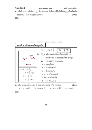 Physics Online III                     http://www.pec9.com               บทที่ 10 ความรอน
41. แกสที่ 927oC แกสมีคา Vrms เปน 800 m/s ถาตองการใหแกสมีคา Vrms เปนครึงหนึง
                                                                                 ่ ่
   ของคาเดิม ตองทําใหมอณหภูมเิ ทาใด
                         ีุ                                                    (27oC)
วธทา
 ิี ํ




                           ⌫⌫⌦⌫⌦⌫⌦⌫⌦⌫⌦⌫⌦⌫⌦⌫⌦⌫⌦⌫⌦⌫⌦⌫⌦⌫⌦⌦



    ตอนที่ 5 พลังงานจลนโมเลกุลแกส
                                                 3
                                         E k = 2 kB T                   3
                                                                  E k = 2 PV N
                                    เมือ E k = พลังงานจลนเฉลี่ยของโมเลกุลแกส (J)
                                       ่
                                                (มีคาเปนพลังงานจลนของแกส 1 โมเลกุล)
                                                    
                                         kB = 1.38 x 10–23 N.m / mol.k
                                          T = อณหภมิ (K)
                                                 ุ ู
                                          P = ความดัน (N/m2)
        Ekรวม        =   N Ek
                           3              V = ปริมาตร (m3)
            U        =   N 2 kB T
                         3                N = จํานวนโมเลกุลแกส
            U        =   2 PV             n คอ จํานวนโมลแกส
                                              ื
            U        =   3
                         2 nRT            R = 8.31 J / mol . K
42. พลังงานจลนเฉลี่ยของแกส 1 โมเลกุล ทอณหภมิ 27oC มีคากี่จูล
                                         ่ี ุ ู                                      (ขอ ง)
                                                                                       
      ก. 1.38 x 10–21      ข. 2.07 x 10–21      ค. 2.67 x 10–21         ง. 6.21 x 10–21
วธทา
 ิี ํ




                                               45
 
