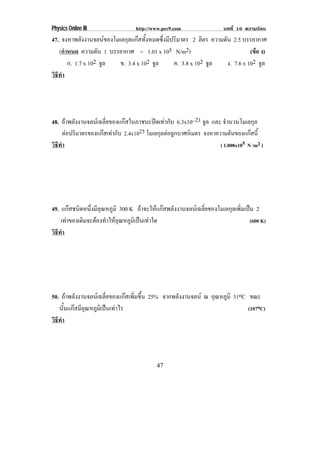 Physics Online III                 http://www.pec9.com                 บทที่ 10 ความรอน
47. จงหาพลังงานจลนของโมเลกุลแกสทั้งหมดซึ่งมีปริมาตร 2 ลิตร ความดัน 2.5 บรรยากาศ
   (กําหนด ความดัน 1 บรรยากาศ = 1.01 x 105 N/m2)                             (ขอ ง)
                                                                               
       ก. 1.7 x 102 จล
                     ู   ข. 3.4 x 102 จล
                                       ู       ค. 3.8 x 102 จล
                                                             ู     ง. 7.6 x 102 จล
                                                                                 ู
วธทา
 ิี ํ




48. ถาพลังงานจลนเฉลี่ยของแกสในภาชนะปดเทากับ 6.3x10–21 จล และ จํานวนโมเลกุล
                                                                ู
      ตอปริมาตรของแกสเทากับ 2.4x1025 โมเลกุลตอลูกบาศกเมตร จงหาความดันของแกสน้ี
                                                                                  
วธทา
 ิี ํ                                                                ( 1.008x105 N /m2 )




49. แกสชนิดหนึงมีอณหภูมิ 300 K ถาจะใหแกสพลังงานจลนเฉลี่ยของโมเลกุลเพิ่มเปน 2
                ่ ุ
    เทาของเดิมจะตองทําใหอณหภูมเิ ปนเทาใด
                            ุ                                                  (600 K)
วธทา
 ิี ํ




50. ถาพลังงานจลนเฉลี่ยของแกสเพิ่มขึ้น 25% จากพลังงานจลน ณ อุณหภูมิ 31oC ขณะ
   นันแกสมีอณหภูมเิ ปนเทาไร
      ้      ุ                                                              (107oC)
วธทา
 ิี ํ




                                           47
 