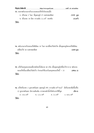 Physics Online III               http://www.pec9.com                บทที่ 10 ความรอน
53. จงหาพลังงานภายในระบบของแกสไฮโดรเจนเมือ ่
      ก. ปริมาณ 2 โมล ทอณหภมิ 27 องศาเซลเซียส
                         ่ี ุ ู                                            (7479 จูล)
      ข. ปริมาตร 10 ลิตร ความดัน 2 x 105 พาสคัล                               (3x103)
วธทา
 ิี ํ




54. พลังงานภายในของแกสฮีเลียม 10 โมล จะเปลี่ยนไปเทาใด เมืออุณหภูมของแกสฮีเลียม
                                                           ่       ิ
   เปลี่ยนไป 20 องศาเซลเซียส                                            (2493 จูล)
วธทา
 ิี ํ




55. แกสโมเลกุลอะตอมเดียวชนิดหนึงมีมวล 60 กรัม เมืออุณหภูมเิ ปลียนไป 10 K พลังงาน
                        ่          ่               ่            ่
   ของแกสนี้จะเปลี่ยนไปเทาไร กําหนดใหมวลโมเลกุลของแกสนี้ = 15         (498.6 J)
วธทา
 ิี ํ




56. แกสปริมาตร 2 ลูกบาศกเมตร อุณหภูมิ 0oC ความดัน 105 N/m2 มีปริมาตรเพิมขึนเปน
                                                                             ่ ้
   12 ลูกบาศกเมตร มีความดันเดิม การขยายตัวนี้แกสทํางานไดกี่จูล              (ขอ ก)
                                                                                 
      ก. 1.0 x 106         ข. 1.2 x 106         ค. 2 x 106        ง. 4.0 x 106
วธทา
 ิี ํ


                                         49
 