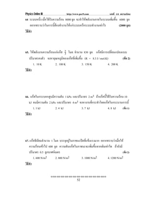 Physics Online III              http://www.pec9.com               บทที่ 10 ความรอน
64 ระบบหนึง เมอไดรบความรอน 8000 จล จะทําใหพลังงานภายในระบบเพิ่มขึ้น 6000 จล
           ่ ่ื  ั                ู                                        ู
    อยากทราบวาในการนีตองทํางานใหแกระบบหรือระบบทํางานเทาไร
                      ้                                             (2000 จูล)
วธทา
 ิี ํ



65. ใหพลังงานความรอนแกแกส 2 โมล จํานวน 830 จล แกสมีการเปลี่ยนแปลงแบบ
                               3                   ู
   ปรมาตรคงตว จงหาอุณหภูมของแกสทีเ่ พิมขึน (R = 8.3 J / mol.K)
      ิ         ั            ิ         ่ ้                              (ขอ 2)
                                                                          
        1. 10 K        2. 100 K            3. 150 K            4. 200 K
วธทา
 ิี ํ




66. แกสในกระบอกสูบมีความดัน 1 kPa และปริมาตร 2 m3 ถาแกสนีไดรบความรอน 10
                                                            ้ ั
   kJ จนมความดน 2 kPa และปริมาตร 4 m3 จงหางานทีกระทําโดยแกสในกระบวนการนี้
           ี   ั                                 ่
      1. 1 kJ         2. 4 kJ            3. 7 kJ             4. 8 kJ     (ขอ 1)
วธทา
 ิี ํ




67. แกสฮีเลียมจํานวน 1 โมล บรรจอยในภาชนะปดทแขงแรงมาก อยากทราบวาเมือให
                                  ุ ู     ่ี ็                      ่
   ความรอนเขาไป 600 จล ความดันแกสในภาชนะจะเพิมขึนจากเดิมเทาใด ถาถังมี
                         ู                        ่ ้
   ปริมาตร 0.5 ลูกบาศกเมตร                                                (ขอ 2)
       1. 600 N/m2       2. 800 N/m2      3. 1000 N/m2       4. 1200 N/m2
วธทา
 ิี ํ

                     ⌫⌫⌦⌫⌦⌫⌦⌫⌦⌫⌦⌫⌦⌫⌦⌫⌦⌫⌦⌫⌦⌫⌦⌫⌦⌫⌦⌦

                                        52
 