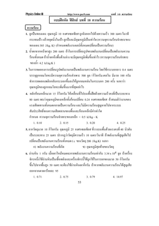 Physics Online III                http://www.pec9.com                  บทที่ 10 ความรอน
                       แบบฝกหด ฟสกส บทที่ 10 ความรอน
                            ั    ิ
 ความรอน
1. ลูกปนทองแดง อุณหภูมิ 10 องศาเซลเซียส ถูกยิงออกไปดวยความเร็ว 300 เมตร/วินาที
   กระทบเปา แลวหยุดนิงในเปา ลูกปนจะมีอณหภูมเิ ปนเทาใด (ความจุความรอนจําเพาะของ
                        ่                     ุ
   ทองแดง 385 J/kg. K) (กําหนดพลังงานจลนทงหมดเปลียนเปนความรอน)
                                                ้ั        ่
2. น้าตกจากหนาผาสูง 200 เมตร ถาในการเปลี่ยนรูปของพลังงานเปลี่ยนเปนพลังงานความ
     ํ
   รอนทังหมด ถาน้ําตกถึงพื้นดานลาง จะมีอณหภูมเิ พิมขึนเทาไร (ความจุความรอนจําเพาะ
         ้                                  ุ         ่ ้
    ของน้า 4.2 kJ.kg.K )
           ํ
3. ในการทดลองการเปลียนรูปพลังงานกลเปนพลังงานความรอน โดยใชกระบอกยาว 0.4 เมตร
                      ่
    บรรจุลกกลมโลหะมีความจุความรอนจําเพาะ 500 จล / กิโลกรัม.เคลวิน มีมวล 100 กรัม
          ู                                       ู
    ทําการทดลองพลิกกลับกระบอกขึ้นลงใหลูกกลมหลนในกระบอก 200 ครัง จงหาวา
                                                                    ้
    อุณหภูมิของลูกกลมโลหะเพิ่มขึ้นมากที่สุดเทาไร
4. ผลักกอนเหล็กมวล 15 กิโลกรัม ใหเคลือนทีไปบนพืนฝดดวยความเร็วคงทีเ่ ปนระยะทาง
                                       ่ ่       ้
   80 เมตร พบวาอุณหภูมของเหล็กทังกอนเปลียน 0.24 องศาเซลเซียส ถาสมมติวางานของ
                        ิ          ้      ่
   แรงเสียดทานทังหมดกลายเปนความรอน และไมมีความรอนสูญหายไปจากระบบ
                 ้
   สัมประสิทธิ์ของความเสียดทานของพื้นและกอนเหล็กมีคาเทาใด
   กาหนด ความจความรอนจาเพาะของเหลก = 0.5 kJ/kg – K
    ํ              ุ    ํ              ็
      1. 0.10              2. 0.15            3. 0.20                    4. 0.25
5. ลากวัตถุมวล 10 กิโลกรัม อุณหภูมิ 25 องศาเซลเซียส ทีวางบนพืนดวยแรงคงที่ 40 นวตน
                                                      ่       ้                   ิ ั
    เปนระยะทาง 25 เมตร ปรากฏวาวัตถุมความเร็ว 10 เมตร/วินาที ถาพลังงานที่สูญเสียไป
                                       ี
    เปลียนเปนพลังงานความรอนทังหมด ( c ของวัตถุ 200 J/kg.K) จงหา
        ่                          ้
        ก) พลังงานความรอนทีเ่ กิด           ข) อุณหภูมสุดทายของวัตถุ
                                                        ิ
6. ถานหิน 1 กรัม เมือเผาไหมหมดจะคายพลังงานความรอนเทากับ 3.34 x 104 จล ถาเครือง
                     ่                                                     ู        ่
   จักรหนึงใชถานหินเปนเชือเพลิงและเครืองจักรนีไดถกใชในการยกของมวล 50 กิโลกรัม
           ่              ้            ่       ้ ู
   ขึ้นไปจากพื้นสูง 50 เมตร จะตองใชถานหินเผากีกรัม ถาหากพลังงานความรอนไดสูญเสีย
                                                ่
   ออกจากเตาเผารอยละ 95
                   
       1. 0.71               2. 0.75               3. 0.79           4. 14.97
                                           53
 