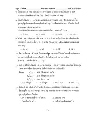 Physics Online III                http://www.pec9.com                 บทที่ 10 ความรอน
7. น้าแข็งมวล 20 กรัม อุณหภูมิ 0 องศาเซลเซียส ละลายกลายเปนน้ําหมดที่ 0 องศา
     ํ
   เซลเซียสจะตองใชความรอนเทาไร (L น้าแข็ง = 333 x 103 J/kg)
                                        ํ
8. กอนน้าแข็งมวล 1 กิโลกรัม มีอุณหภูมิศูนยองศาเซลเซียส ตกลงไปในทะเลสาปที่น้ํามี
          ํ
    อุณหภูมศนยองศาเซลเซียสเชนเดียวกัน ปรากฏวาน้ําแข็งละลายไป 0.01 กิโลกรัม น้าแข็ง
            ิู                                                                   ํ
    ตกลงมาจากระดับความสูงเทาใด
    (ความรอนแฝงจําเพาะของการหลอมเหลวของน้า = 300 x 103 J/kg )
                                               ํ
       1. 10 เมตร            2. 30 เมตร          3. 300 เมตร       4. 1000 เมตร
9. ใหพลังงานความรอนแกนาแข็ง (0o C) มวล 2 กิโลกรัม เปนปริมาณเทาไรเพือใหนาแข็ง
                          ํ้                                             ่    ํ้
   กลายเปนน้ํา และเหลือน้าแข็ง 0.5 กิโลกรัม กาหนดใหความรอนแฝงจาเพาะของนาแขง
                          ํ                   ํ              ํ          ํ้ ็
   336 kJ/kg
      1. 504 kJ             2. 336 kJ            3. 168 kJ        4. 94 kJ
10. กอนน้าแข็งมวล 5 กิโลกรัม ไถลลงจากที่สูง 5 เมตร แลวไถลตอไปบนพืนระดับจนหยุด
          ํ                                                           ้
    อยากทราบวาน้ําแข็งจะละลายไปเทาไร ถาพืนมีอณหภูมิ 0 องศาเซลเซียส
                                            ้ ุ
    (กาหนด L น้าแข็ง เทากับ 333 kJ/kg )
      ํ         ํ
11. ถาตองการใหนาแข็งมวล 1 กิโลกรัม อุณหภูมิ –10 องศาเซลเซียส กลายเปนน้าทีอณหภูมิ
                    ํ้                                                          ํ ุ่
    100 องศาเซลเซียส ทั้งหมด จงหาวาตองใชพลังงานความรอนเทาไร
    กําหนด               Cนา = 4.18 กิโลจูล / กก.เคลวิน
                           ํ้
                  Cน้าแข็ง = 2.10 กิโลจูล / กก.เคลวิน
                         ํ
                  Lน้าแข็ง = 333 กิโลจูล / กก.
                       ํ
        1. 231 กิโลจูล         2. 649 กิโลจูล        3. 772 กิโลจูล       4. 793 กิโลจูล
12. นําน้าแข็ง 60 กรัม ที่ 0o C ใสเขาไปในคาลอริมเิ ตอร (ทีถอวาไมมคาความรอนจําเพาะ)
          ํ                                                  ่ื       ี
    ซึงบรรจุนา 400 กรัม อุณหภูมิ 70o C อยู ภายหลังจากกวนจนเกิดสมดุลทางความรอน
      ่        ํ้
     อุณหภูมสดทายจะเปนเทาใด
             ิ ุ
       1. 0o C เพราะน้ําแข็งละลายไมหมด           2. ประมาณ 5o C
       3. ใกลเคียงกับ 50o C                      4. ใกลๆ กบจดเดอด (100o C)
                                                            ั ุ ื


                                          54
 