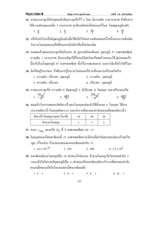 Physics Online III             http://www.pec9.com               บทที่ 10 ความรอน
31. ภาชนะบรรจุแกสในอุดมคติ เดิมบรรจุแกสไว n โมล มีความดัน 4 บรรยากาศ ถาตองการ
   ใหความดันลดลงเหลือ 3 บรรยากาศ จะตองปลอยแกสออกมากีโมล โดยอุณหภูมคงตัว
                                                           ่              ิ
         n
      1. 4               2. n3                 3. 2n
                                                   3                 4. 3n
                                                                         4
32. แกสในถังใบหนึงมีอณหภูมคงตัวเมือใชแกสไปจนความดันลดลงครึงหนึงของความดันเดิม
                  ่ ุ       ิ      ่                         ่ ่
    จํานวนโมเลกุลของแกสทีออกจากถังมีคาเปนกีเ่ ทาของเดิม
                          ่            
33. หลอดแกวทดลองบรรจุแกสปริมาตร 50 ลูกบาศกเซนติเมตร อุณหภูมิ 27 องศาเซลเซียส
    ความดัน 1 บรรยากาศ ดานบนมีจกไมกอกแตไมสนิทแกสพอรัวออกมาได จุมหลอดแกว
                                  ุ                     ่            
    นีลงไปในน้าอุณหภูมิ 87 องศาเซลเซียส ทิงไวนานพอสมควร จงหาวามีแกสรัวไปกีโมล
      ้       ํ                           ้                             ่    ่
34. มีแกสอยูในภาชนะ ถาตองการรูจานวนโมลของแกส จะตองทราบปริมาณใดบาง
                                  ํ
       1. ความดัน , ปริมาตร , อุณหภูมิ        2. ความดัน , อุณหภูมิ
       3. ความดัน , ปริมาตร                   4. ปริมาตร , อุณหภูมิ
35. ภาชนะบรรจุแกส ความดัน P มอณหภมิ T มีปริมาณ N โมเลกุล จงหาปริมาตรแกส
                                     ีุ ู
          Nk T                                       2Nk T
      1. PB                    2. nRT
                                   P               3. PB          4. nRT
                                                                      2P
36. สมมตวาในการทดลองวดอตราเรวของโมเลกลแตละตวไดทงหมด 6 โมเลกุล ไดการ
          ิ                 ั ั     ็        ุ  ั  ้ั
    กระจายอตราเรวโมเลกลดงตาราง จงหาคารากทสองของกาลงสองเฉลยของอตราเรว
             ั        ็    ุ ั                 ่ี      ํ ั    ่ี  ั   ็
      อตราเรวโมเลกล (เมตร/วนาท)
        ั      ็        ุ        ิ ี      10         20     30
                 จํานวนโมเลกุล              1        3      2
37. จงหา vrms ของแกส H2 ที่ 0 องศาเซลเซียส (H = 1)
                         
38. โมเลกุลของแกสออกซิเจนท่ี 27 องศาเซลเซียส จะมคาเฉลยกาลงสองของอตราเรวเทาใด
                                                 ี  ่ี ํ ั      ั     ็ 
     (จล / กิโลกรัม) ถามวลอะตอมของออกซิเจนเทากบ 15
       ู                                      ั
       1. 4.2 x 10–27          2. 250          3. 490        4. 2.5 x 105
39. ออกซิเจนมีมวลโมเลกุลเปน 16 เทาของไฮโดรเจน ถามวลโมเลกุลไฮโดรเจนเทากับ 2
    และแกสไฮโดรเจนมอณหภมเิ ปน 4 เทาของแกสออกซเิ จนอตราเรวรากทสองของกาลง
                    ีุ ู                             ั   ็    ่ี        ํ ั
    สองเฉลยของแกสไอโดรเจนตอแกสออกซเิ จนคอ
             ่ี                          ื
      1. 2 : 1               2. 4 : 1           3. 8 : 1         4. 16 : 1
                                       57
 