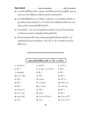 Physics Online III                http://www.pec9.com              บทที่ 10 ความรอน
59. ระบบหนึง เมอไดรบความรอน 8,000 จล จะทําใหพลังงานภายในระบบเพิมขึน 6,000 จล
           ่ ่ื  ั                  ู                           ่ ้         ู
    อยากทราบวาในการนีตองทํางานใหแกระบบหรือระบบทํางานเทาไร
                      ้
60. ในการอัดแกสฮีเลียมจํานวน 0.2 กิโลโมล จากปริมาตร 0.4 ลูกบาศกเมตร ใหเหลือ 0.2
    ลูกบาศกเมตร ดวยความดันคงที่ 2 x 105 พาสคัล ถาระบบหมดวยฉนวนทหนามาก จงหา
                                                        ุ         ่ี
    พลังงานภายในระบบของแกสเปลียนไปอยางไร
                                   ่
61. ในการอัดแกส 2 โมล ในกระบอกสูบตองทํางานใหระบบ 400 จล ถาระบบไมถายเท
                                                           ู              
    ความรอนเลย อยากทราบวา อุณหภูมของแกสจะสูงขึนเทาใด
                                   ิ             ้
62. เมอระบบขยายตวอยางชาๆ โดยความดันและอุณหภูมคงที่ เมือวัดความดันได 5 x 105
      ่ื          ั                              ิ    ่
     พาสคัลและปริมาตรของระบบเพิมจาก 5 ลิตร เปน 10 ลิตร จงหาพลงงานความรอน
                               ่                            ั        
     ทีใหแกระบบ
       ่




                     เฉลยแบบฝกหัดฟสกส บทที่ 10 เรอง ความรอน
                                     ิ              ่ื
1. (126.88o C)                 2. (0.48o C)                3. (1.6o C)
4. ขอ 2                       5. ก) 500 J , ข) 25.25o C   6. ขอ 4
7. (6,660 จล)
           ู                   8. ขอ 3                    9. ขอ 1
10. (0.75 กรัม)                11. ขอ 3                   12. ขอ 3
13. ขอ 1                      14. (546 k)                 15. (87o C)
16. ขอ 1                      17. ( 4 เทา )
                                      3                   18. ลดลง 11%
19. ขอ 2                      20. (1.1 atm )              21. (4.95 kg)
22. (2.83 g/  )               23. ขอ 4                   24. ขอ 2
25. (2.67 atm)                 26. (0.81)                  27. ขอ 3
28. (0.81 กรัม)                29. (6.23 x 104 N/m2 )      30. (2.34 x 1025 )
31. ขอ 1                      32. (0.5)                   33. (3.38 x 10–4 )

                                          60
 