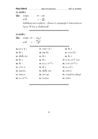 Physics Online III               http://www.pec9.com          บทที่ 10 ความรอน
34. ตอบขอ 1
วธทา จากสูตร
 ิี ํ                     PV = nRT
        จะได              n = PV
                                RT
        นนคอตองทราบคา ความดัน (P) , ปริมาตร (V) และอุณหภูมิ (T) จงจะหาคาจานวน
          ่ั ื                                                 ึ      ํ
        โมล (n) ได สวน R นนเปนคาคงท่ี
                             ้ั  

35. ตอบขอ 1
วธทา จากสูตร PV = NkB T
 ิี ํ
                  Nk T
         จะได V = PB

36. (22.73 w )
           s               37.   (1844.7 w )
                                           s              38. ขอ 4
39. ขอ 3                  40.   (600 m )
                                        s                 41. (516.4 m )
                                                                      s
42. เพิมขึน 10%
       ่ ้                 43.   ขอ 3                    44. ขอ 2
45. ขอ 2                  46.   ขอ 1                 47. (1.28 x 10–23 N.S)
48. ขอ 1                  49.   (6.21 x 10–21 )       50. (7.58 x 10–21 J )
51. (7719 J)               52.   ขอ 4                 53. (6 x 105 )
54. ลดลง 6%                55.   เพิมขึน 20%
                                    ่ ้                56. (2493 J)
57. (498.6 J)              58.   (207 จล)ู             59. ระบบทํางาน 2000 จล ู
60. (4 x 10–4 J)           61.   (16.04 k)             62. (2500 )




                                         61
 