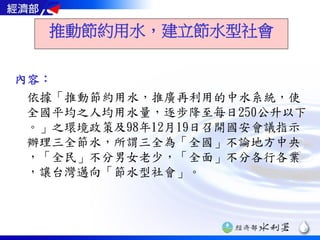 推動節約用水，建立節水型社會

內容：
 依據「推動節約用水，推廣再利用的中水系統，使
 全國平均之人均用水量，逐步降至每日250公升以下
 。」之環境政策及98年12月19日召開國安會議指示
 辦理三全節水，所謂三全為「全國」不論地方中央
 ，「全民」不分男女老少，「全面」不分各行各業
 ，讓台灣邁向「節水型社會」。
 