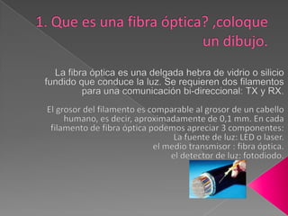 1. Que es una fibra óptica? ,coloque un dibujo.La fibra óptica es una delgada hebra de vidrio o silicio fundido que conduce la luz. Se requieren dos filamentos para una comunicación bi-direccional: TX y RX.El grosor del filamento es comparable al grosor de un cabello humano, es decir, aproximadamente de 0,1 mm. En cada filamento de fibra óptica podemos apreciar 3 componentes:La fuente de luz: LED o laser. el medio transmisor : fibra óptica. el detector de luz: fotodiodo. 