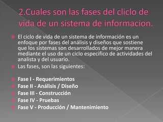 2.Cuales son las fases del cliclo de vida de un sistema de informacion.El ciclo de vida de un sistema de información es un enfoque por fases del análisis y diseños que sostiene que los sistemas son desarrollados de mejor manera mediante el uso de un ciclo especifico de actividades del analista y del usuario.Las fases, son las siguientes:Fase I - RequerimientosFase II - Análisis / DiseñoFase III - ConstrucciónFase IV - PruebasFase V - Producción / Mantenimiento