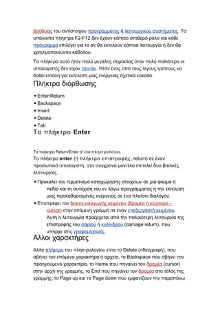 βοήθειας του αντίστοιχου προγράμματος ή λειτουργικού συστήματος. Τα
F2-F12υπόλοιπα πλήκτρα δεν έχουν κάποιο σταθερό ρόλο και κάθε
πρόγραμμα επιλέγει για το αν θα εκτελούν κάποια λειτουργία ή δεν θα
.χρησιμοποιούνται καθόλου
Τα πλήκτρα αυτά ήταν πολύ μεγάλης σημασίας όταν πολύ παλιότερα οι
υπολογιστές δεν είχαν ποντίκι. Ήταν ένας από τους λίγους τρόπους να
.δοθεί εντολή για εκτέλεση μίας ενέργειας σχετικά εύκολα
Πλήκτρα διόρθωσης
▪Enter/Return
▪Backspace
▪Insert
▪Delete
▪Tab
EnterΤο πλήκτρο
Return/Enter 'Τα πλήκτρα σ ένα πληκτρολόγιο.
Το πλήκτρο enter (ή πλήκτρο επιστροφής, return) σε έναν
,προσωπικό υπολογιστή στα σύγχρονα μοντέλα επιτελεί δυο βασικές
.λειτουργίες
▪Προκαλεί τον τερματισμό καταχώρησης στοιχείων σε μια φόρμα ή
πεδίο και τη συνέχιση του εν λόγω προγράμματος ή την εκτέλεση
.μιας προκαθορισμένης ενέργειας σε ένα πλαίσιο διαλόγου
▪Επιστρέφει τον ( -δείκτη εισαγωγής κειμένου δρομέα ή κέρσορα
cursor) στην επόμενη γραμμή σε έναν επεξεργαστή κειμένου.
Αυτή η λειτουργία προέρχεται από την παλαιότερη λειτουργία της
επιστροφής του σαριού ή κυλίνδρου (carriage return), που
υπήρχε στις γραφομηχανές.
Άλλοι χαρακτήρες
Άλλα πλήκτρα Delete (= ),του πληκτρολογίου είναι το διαγραφή που
, Backspaceσβήνει τον επόμενο χαρακτήρα ή αρχεία το που σβήνει τον
, Homeπροηγούμενο χαρακτήρα το που πηγαίνει τον δρομέα (cursor)
, Endστην αρχή της γραμμής το που πηγαίνει τον δρομέα στο τέλος της
, Page up Page downγραμμής το και το που εμφανίζουν την παραπάνω
 