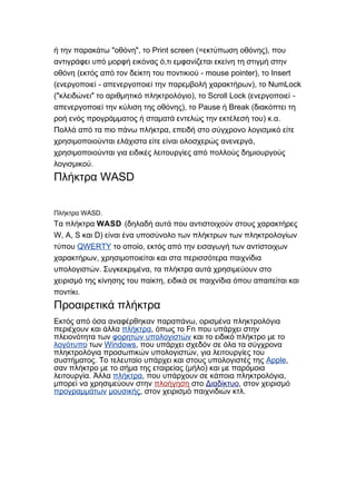" ", Print screen (= ),ή την παρακάτω οθόνη το εκτύπωση οθόνης που
,αντιγράφει υπό μορφή εικόνας ό τι εμφανίζεται εκείνη τη στιγμή στην
( - mouse pointer), Insertοθόνη εκτός από τον δείκτη του ποντικιού το
( - ), NumLockενεργοποιεί απενεργοποιεί την παρεμβολή χαρακτήρων το
(" " ), Scroll Lock ( -κλειδώνει το αριθμητικό πληκτρολόγιο το ενεργοποιεί
), Pause Break (απενεργοποιεί την κύλιση της οθόνης το ή διακόπτει τη
) . .ροή ενός προγράμματος ή σταματά εντελώς την εκτέλεσή του κ α
,Πολλά από τα πιο πάνω πλήκτρα επειδή στο σύγχρονο λογισμικό είτε
,χρησιμοποιούνται ελάχιστα είτε είναι ολοσχερώς ανενεργά
χρησιμοποιούνται για ειδικές λειτουργίες από πολλούς δημιουργούς
.λογισμικού
WASDΠλήκτρα
WASD.Πλήκτρα
Τα πλήκτρα WASD (δηλαδή αυτά που αντιστοιχούν στους χαρακτήρες
W, A, S D)και είναι ένα υποσύνολο των πλήκτρων των πληκτρολογίων
τύπου QWERTY ,το οποίο εκτός από την εισαγωγή των αντίστοιχων
,χαρακτήρων χρησιμοποιείται και στα περισσότερα παιχνίδια
. ,υπολογιστών Συγκεκριμένα τα πλήκτρα αυτά χρησιμεύουν στο
,χειρισμό της κίνησης του παίκτη ειδικά σε παιχνίδια όπου απαιτείται και
.ποντίκι
Προαιρετικά πλήκτρα
,Εκτός από όσα αναφέρθηκαν παραπάνω ορισμένα πληκτρολόγια
περιέχουν και άλλα πλήκτρα, Fnόπως το που υπάρχει στην
πλειονότητα των φορητών υπολογιστών και το ειδικό πλήκτρο με το
λογότυπο των Windows, που υπάρχει σχεδόν σε όλα τα σύγχρονα
,πληκτρολόγια προσωπικών υπολογιστών για λειτουργίες του
.συστήματος Το τελευταίο υπάρχει και στους υπολογιστές της Apple,
( )σαν πλήκτρο με το σήμα της εταιρείας μήλο και με παρόμοια
.λειτουργία Άλλα πλήκτρα, ,που υπάρχουν σε κάποια πληκτρολόγια
μπορεί να χρησιμεύουν στην πλοήγηση στο Διαδίκτυο, στον χειρισμό
προγραμμάτων μουσικής, .στον χειρισμό παιχνιδιών κτλ
 