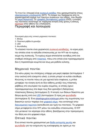 Το ποντίκι (mouse) είναι συσκευή εισόδου που χρησιμοποιείται στους
ηλεκτρονικούς υπολογιστές ( / ).Η Υ Το όνομα του προέρχεται από το
,χαρακτηριστικό σχήμα των πρώτων συσκευών του είδους που θυμίζει
το μικρό θηλαστικό. Σε γραφικές διεπιφάνειες χρήστη (GUI), η κίνηση
του ποντικιού αντιστοιχεί σε παρόμοια κίνηση ενός ίχνους ή αλλιώς
κέρσορα .στην οθόνη του υπολογιστή
Περιγραφή και λειτουργία
:Εσωτερικά μέρη ενός τυπικού μηχανικού ποντικιού
1. Μπίλια
2. &Πλαστικοί ράβδοι γρανάζια
3. LED
5. Φωτοδίοδος
Το κλασικό ποντίκι είναι χειροκίνητη συσκευή κατάδειξης, τα κύρια μέρη
/του οποίου είναι το καλώδιο επικοινωνίας με τον Η Υ και το κυρίως
.σώμα της συσκευής Το κυρίως σώμα αποτελείται συνήθως από ένα
σταθερό στέλεχος από πλαστικό, πάνω στο οποίο είναι προσαρμοσμένα
.δύο ή περισσότερα κουμπιά και ίσως μια ροδέλα κύλισης
Μηχανικό ποντίκι
(Στο κάτω μέρος του στελέχους υπάρχει μια μικρή σφαίρα 1λεπτομέρεια
στην εικόνα) , .από εύκαμπτο υλικό η οποία μπορεί να κυλάει ελεύθερα
,Κινώντας το ποντίκι πάνω σε μια σχετικά λεία επιφάνεια η μπίλια
μεταφέρει την κίνηση αυτή σε δύο κάθετες μεταξύ τους πλαστικές
,ράβδους στο εσωτερικό του κυρίου σώματος οι οποίες έχουν
προσαρμοσμένους στα άκρα τους δύο γρανάζια ή διάτρητους
(πλαστικούς δίσκους 2λεπτομέρεια ). Η κίνηση των δίσκων διακόπτει μια
δέσμη φωτός από ένα LED ( 3λεπτομέρεια ) προς μια φωτοδίοδο
( 5λεπτομέρεια ). Ένα ολοκληρωμένο κύκλωμα μέσω της συχνότητας των
διακοπών αυτών παράγει ένα ψηφιακό σήμα, που αντιστοιχεί στην
διανυσματική ταχύτητα ( ) .κατεύθυνση και τιμή του ποντικιού Το ψηφιακό
/ . /σήμα μεταφέρεται στον Η Υ μέσω του καλωδίου επικοινωνίας Ο Η Υ
,τότε μετακινεί τον κέρσορα στην οθόνη βασιζόμενος στην προηγούμενη
.του θέση και στο ψηφιακό σήμα
Οπτικό ποντίκι
Ένα οπτικό ποντίκι χρησιμοποιεί μια δίοδο εκπομπής φωτός και
φωτοδίοδο για την ανίχνευση της κυκλοφορίας σε σχέση με την
 