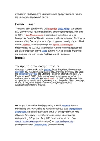 ,υποκείμενη επιφάνεια αντί να μετακινούνται ορισμένα από τα τμήματά
- .της όπως και σε μηχανικό ποντίκι
LaserΠοντίκι
laserΤο ποντίκι χρησιμοποιεί μια υπέρυθρη δίοδο λέιζερ, αντί για μια
LED .για να φωτίζει την επιφάνεια κάτω από τους αισθητήρες Ήδη από
1998,το η Sun Microsystems laserπαρείχε ένα ποντίκι με τους
Sun SPARCstation . ,διακομιστές και τους σταθμούς εργασίας Ωστόσο τα
2004,ποντίκια λέιζερ δεν μπήκαν στον κύριο κορμό της αγοράς μέχρι το
όταν η Logitech, σε συνεργασία με την Agilent Technologies,
MX 1000 laser mouse.παρουσίασαν το Αυτό το ποντίκι χρησιμοποιεί
μια μικρή υπέρυθρη ακτίνα λέιζερ αντί της ΑΤΑ και αύξησε σημαντικά
.την ανάλυση της εικόνας που λαμβάνεται από το ποντίκι
Ιστορία
Το πρώτο στον κόσμο ποντίκι
Ο πρώην τεχνικός πολεμικών ραντάρ, Doug Englebart, διεύθυνε την
εφεύρεση του πρώτου ηλεκτρονικού υπολογιστικού ποντικιού στα μέσα
της 1960δεκαετίας του Stanford Research International (SRI).στο Ο
Englebart Bill Englishκαι Ο συνεργάστηκαν συγκρίνοντας διάφορα
ποντίκια για την ταχύτητα και την ακρίβεια. Bill EnglishΟ κατασκεύασε
Englebart. ,το πρωτότυπο ποντίκι από τις αντιλήψεις του Έτσι μπορούμε
Bill Englishνα πούμε πως ο είναι ο πρώτος άνθρωπος που
.χρησιμοποίησε ποτέ το ποντίκι
Η -Κεντρική Μονάδα Επεξεργασίας ΚΜΕ (αγγλικά: Central
Processing Unit - CPU) είναι το κεντρικό εξάρτημα ενός ηλεκτρονικού
υπολογιστή, .και συχνά αναφέρεται απλά ως επεξεργαστής Η ΚΜΕ
ελέγχει τη λειτουργία του υπολογιστή και εκτελεί τις λειτουργίες
.επεξεργασίας δεδομένων Αν η ΚΜΕ αποτελείται από ένα μόνο
ολοκληρωμένο κύκλωμα τότε ονομάζεται μικροεπεξεργαστής
(microprocessor) ή μικροελεγκτής (microcontroller).
 