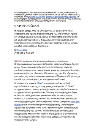 Οι επεξεργαστές δεν σχετίζονται αποκλειστικά με τους ηλεκτρονικούς
υπολογιστές καθώς πλέον ενσωματώνονται και σε πολλές ηλεκτρονικές
συσκευές όπως κινητά τηλέφωνα, ψηφιακές φωτογραφικές μηχανές και
.βιντεοκάμερες Επεξεργαστές ενσωματώνονται σε κάθε είδους συσκευής
.στην οποία απαιτείται ύπαρξη υπολογιστικής ικανότητας
στορική αναδρομή
Η διάκριση μεταξύ ΚΜΕ και υπολογιστών ως σύνολο είναι πολύ
.δυσδιάκριτη στα πρώτα στάδια ανάπτυξης των υπολογιστών Αρχικά
δεν υπήρχε η έννοια της ΚΜΕ καθώς ο υπολογιστής ήταν στην ουσία
. ,μια μονάδα επεξεργασίας Ο διαχωρισμός συνέβη αργότερα όταν
,προστέθηκαν στους υπολογιστές επιπλέον εξαρτήματα όπως μνήμες
/ , . .μονάδες εισόδου εξόδου δίαυλοι κ α
[Επεξεργασία]
Λυχνίες κενού
Ο EDVAC .σχεδιάστηκε ώστε να εκτελεί αποθηκευμένα προγράμματα
Η πρώτη γενιά ηλεκτρονικών υπολογιστών κατασκευαζόταν με λυχνίες
.κενού Οι ηλεκτρονικοί υπολογιστές υπερτερούσαν σε ταχύτητα
,υπολογισμών έναντι της προηγούμενης γενιάς μηχανικών υπολογιστών
.αλλά υστερούσαν σε αξιοπιστία Κύρια αιτία της χαμηλής αξιοπιστίας
,ήταν οι λυχνίες που παρουσίαζαν μεγάλο πρόβλημα υπερθέρμανσης με
.αποτέλεσμα οι υπολογιστές να καταρρέουν πολύ συχνά
Ο υπολογιστής λυχνιών ENIAC, 1946,που ολοκληρώθηκε το
. ENIACσηματοδοτεί την αρχή της πρώτης γενιάς υπολογιστών Ο
(operator),προγραμματιζόταν από τον χρήστη αλλά η διαδικασία του
,προγραμματισμού ήταν εξαιρετικά δύσκολη επίπονη και χρονοβόρα
,διαδικασία καθώς γινόταν σε φυσικό επίπεδο ανοιγοκλείνοντας
.διακόπτες ή μετακινώντας καλώδια Για να διευκολυνθεί η διαδικασία
,του προγραμματισμού διατυπώθηκε από τον τον μαθηματικό Τζον φον
Νόιμαν .η ιδέα του αποθηκευμένου προγράμματος Ο φον Νόιμαν
1945,δημοσίευσε την μελέτη του το προτείνοντας την κατασκευή ενός
, EDVAC,νέου υπολογιστή του που θα εκτελούσε αποθηκευμένα
.προγράμματα Με αυτόν τον τρόπο η δημιουργία και η τροποποίηση
,ενός προγράμματος θα ήταν πιο εύκολη μεταβάλλοντας απλώς τα
.περιεχόμενα της μνήμης
 