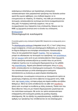 αυξανόμενων απαιτήσεων για περισσότερη υπολογιστική
κατασκευάστηκαν τόσο μικροσκοπικά τρανζίστορ που δύσκολα γινόταν
,ορατά δια γυμνού οφθαλμού ενώ σταδιακά άρχισαν να τα
. ,ενσωματώνουν σε πλακέτες Οι πλακέτες που κάθε μια επιτελούσε μια
,λειτουργία κατασκευάζονταν αυτόνομα και έπειτα συναρμολογούνταν
. ,όλες μαζί Η επιμέρους ανάπτυξη τμημάτων που με την
,συναρμολόγηση τους παραγόταν ένας υπολογιστής διέκρινε και την
.ΚΜΕ ως ξεχωριστή οντότητα από το σύνολο του υπολογιστή
[Επεξεργασία]
Ολοκληρωμένα κυκλώματα
System/360,Η κονσόλα χρήστη ενός υπολογιστή διακρίνονται οι καταχωρητές και οι
.διακόπτες
Το ολοκληρωμένο κύκλωμα (integrated circuit, IC), " " (chip)ή τσιπ όπως
, ,συχνά αναφέρεται επιτελεί μια ολοκληρωμένη διαδικασία με την έννοια
.ότι δέχεται δεδομένα και επιστρέφει αποτελέσματα Κατασκευάζεται
πάνω σε ένα μικροσκοπικό κομμάτι πυριτίου, που ως ημιαγωγός,
,μπορεί να ενθυλακώσει την λειτουργία των τρανζίστορ των αντιστάσεων
και των αγωγών .ώστε αυτά να μην κατασκευάζονται πλέον ξεχωριστά
Πολλά τρανζίστορ κατασκευάζονται με ευκολία πάνω σε μια λεπτή
επιφάνεια πυριτίου ενώ τα κυκλώματα δημιουργούνται με την μέθοδο
της επιμετάλλωσης. ,Αρχικά μόνο βασικά κυκλώματα όπως οι πύλες
NOR, .κατασκευάζονταν σε ολοκληρωμένα κυκλώματα Οι επεξεργαστές
που κατασκευάστηκαν με απλά ολοκληρωμένα κυκλώματα
κατατάσσονται ως συσκευές με μικρή κλίμακα ολοκλήρωσης
,Μεταγενέστερα τα κυκλώματα τυπώνονταν με πανομοιότυπο τρόπο σε
.μεγαλύτερες επιφάνειες και έπειτα κόβονταν σε ξεχωριστά τσιπς Κάθε
,τσιπ είχε λογικές πύλες, κύτταρα μνήμης και σημεία εισόδου και εξόδου
.δεδομένων Μετά την κοπή τοποθετούνταν σε κάθε τσιπ ακροδέκτες
(pins) .ώστε να μπορεί να συνδέεται με άλλες συσκευές Πολλά τσιπ που
διασυνδέονταν πάνω σε μια πλακέτα δημιουργούσαν μεγαλύτερα και
.πιο πολύπλοκα κυκλώματα Με αυτόν τον τρόπο κατασκευάστηκαν
επεξεργαστές από κυκλώματα μεσαίας και μεγάλης κλίμακας
. ,ολοκλήρωσης Με την εξέλιξη της μικροηλεκτρονικής αυξήθηκε και ο
αριθμός των τρανζίστορ που τοποθετούνταν σε ένα ολοκληρωμένο
 