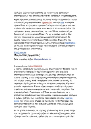 ,κύκλωμα μειώνοντας παράλληλα και τον συνολικό αριθμό των
.ολοκληρωμένων που απαιτούνταν για την κατασκευή ενός επεξεργαστή
Χαρακτηριστικός αντιπρόσωπος της τρίτης γενιάς επεξεργαστών είναι οι
υπολογιστές της αρχιτεκτονικής System/360 από την ΙΒΜ. Η εταιρεία
προσπάθησε να ξεπεράσει την ασυμβατότητα που υπήρχε μεταξύ των
, ,υπολογιστών ακόμη και κοινού κατασκευαστή ώστε να εκτελείται ένα
, ,πρόγραμμα χωρίς τροποποιήσεις και από άλλους υπολογιστές με
. , IBMδιαφορετική ταχύτητα και επιδόσεις Για να το πετύχει αυτό η
(microprogram).εισήγαγε την έννοια του μικροπρογράμματος Το
System/360σύνολο της αρχιτεκτονικής έγινε τόσο δημοφιλής που
(κυριάρχησε στα συστήματα μεγάλης υπολογιστικής ισχύς mainframes)
για πολλές δεκαετίες και συνεχίζει να εφαρμόζεται με παρόμοιο τρόπο
.στους σύγχρονους υπολογιστές
[Επεξεργασία]
Μικροεπεξεργαστές
Δείτε το κυρίως άρθρο Μικροεπεξεργαστής
Ο μικροεπεξεργαστής Intel 80486DX2.
70,Ο τρόπος κατασκευής των ΚΜΕ άλλαξε σημαντικά στην δεκαετία του
όταν κατασκευάστηκαν οι πρώτοι επεξεργαστές από ένα μόνο
.ολοκληρωμένο κύκλωμα μεγάλης ολοκλήρωσης Επειδή μειώθηκε εκ
, ,νέου το μέγεθος οι νέοι επεξεργαστές ονομάστηκαν μικροεπεξεργαστές
" " .ενώ σήμερα ο όρος ΚΜΕ αναφέρεται αποκλειστικά σε αυτούς Το
μικρότερο μέγεθος μείωσε επίσης και τον χρόνο μεταγωγής λόγω των
.φυσικών παραγόντων Έτσι οι σύγχρονοι μικροεπεξεργαστές έχουν
megahertzσυχνότητα ρολογιού που κυμαίνεται από εκατοντάδες έως
gigahertz. ,αρκετά Παράλληλα αυξήθηκε η πολυπλοκότητα και ο
.αριθμός των τρανζίστορ που αποτελούσαν ένα ολοκληρωμένο κύκλωμα
Ο ρυθμός αύξησης των τρανζίστορ περιγράφεται από τον νόμο του
Μουρ, που ισχύει μέχρι σήμερα και προβλέπει τον διπλασιασμό του
,αριθμό των τρανζίστορ που ενσωματώνονται σε ένα ολοκληρωμένο
, 18 .κύκλωμα κάθε μήνες
, , ,Αν και η πολυπλοκότητα το μέγεθος η κατασκευή και η γενική μορφή
,των επεξεργαστών έχει αλλάξει ριζικά τα τελευταία εξήντα χρόνια είναι
αξιοσημείωτο ότι ο βασικός σχεδιασμός και η λειτουργία τους δεν έχει
 