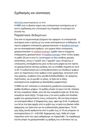 Σχεδιασμός και υλοποίηση
MOS 6502 8 bit.μικροεπεξεργαστής των
'Η ΚΜΕ είναι το βασικό τμήμα ενός υπολογιστικού συστήματος και γι
αυτό ο σχεδιασμός και η λειτουργία της επηρεάζει το σύστημα στο
.σύνολό του
Παράσταση δεδομένων
Ένα από τα σημαντικότερα ζητήματα που αφορούν τα υπολογιστικά
.συστήματα είναι ο τρόπος με τον οποίο αναπαρίστανται τα δεδομένα Οι
πρώτοι ψηφιακοί υπολογιστές χρησιμοποιούσαν το δεκαδικό σύστημα
,για την αναπαράσταση αριθμών ενώ μερικοί άλλοι υπολογιστές
χρησιμοποιούσαν το τριαδικό σύστημα. Σχεδόν όλοι οι σύγχρονοι
επεξεργαστές χρησιμοποιούν το δυαδικό σύστημα, ,όπου τα δύο ψηφία
(0) (1),το μηδέν και το ένα αντιστοιχούν σε δύο αντίθετες φυσικές
, " " " "καταστάσεις όπως η υψηλή και η χαμηλή τάση. Επομένως οι
υπολογιστές αντιλαμβάνονται μόνο τα δύο αυτά ψηφία και έτσι πρέπει
να χρησιμοποιείται κάποιος κώδικας που να αποδίδει σημασία σε αυτά
bit.τα Η κωδικοποίηση και η αποκωδικοποίηση των δυαδικών ψηφίων
,ώστε να παριστάνουν έναν αριθμό ή έναν χαρακτήρα κατανοητό από
, / .τους χρήστες συμβαίνει στην μονάδα Εισόδου Εξόδου Σε ορισμένες
, , byteπεριπτώσεις για να μειωθεί το μήκος τα και οι λέξεις
.αναπαριστώνται συμβολικά με δεκαεξαδική μορφοποίηση
'Η ΚΜΕ και κατ επέκταση οι υπολογιστές χειρίζονται συγκεκριμένες
. bit,ομάδες δυαδικών ψηφίων Οι ομάδες μπορεί να έχουν ένα τέσσερα
bit nibble, bit byte 16 bitπου ονομάζεται οκτώ που ονομάζεται και που
word ( ). byteονομάζεται λέξη Το είναι η πιο κοινή ομάδα από δυαδικά
. byteψηφία που χρησιμοποιείται στους υπολογιστές Με ένα μπορούν
2να αναπαρασταθούν 8
, 8 bit.διαφορετικές τιμές αφού έχει Η αρίθμηση
bit byteτων σε ένα αρχίζει από το μηδέν έως το εφτά ενώ βασικό πεδίο
byte . bitεφαρμογής των είναι για την κωδικοποίηση χαρακτήρων Τα
(word) 15μιας λέξης αριθμούνται από το μηδέν έως το και μπορούν να
2αναπαραστήσουν 16
, 65.536, . bit byteή διαφορετικές τιμές Κάθε ή
.παριστάνει αυτό που εμείς καθορίζουμε να παρασταθεί Για παράδειγμα
bitένα μπορεί να χρησιμοποιηθεί ως αριθμός ενώ το διπλανό του ως
 
