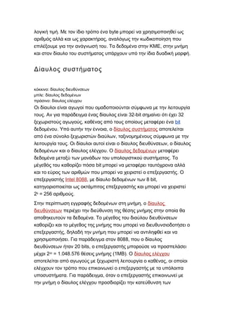 . byteλογική τιμή Με τον ίδιο τρόπο ένα μπορεί να χρησιμοποιηθεί ως
,αριθμός αλλά και ως χαρακτήρας αναλόγως την κωδικοποίηση που
. ,επιλέξουμε για την ανάγνωσή του Τα δεδομένα στην ΚΜΕ στην μνήμη
.και στον δίαυλο του συστήματος υπάρχουν υπό την ίδια δυαδική μορφή
Δίαυλος συστήματος
:κόκκινο δίαυλος διευθύνσεων
:μπλε δίαυλος δεδομένων
:πράσινο δίαυλος ελέγχου
Οι δίαυλοι είναι αγωγοί που ομαδοποιούνται σύμφωνα με την λειτουργία
. 32-bit 32τους Αν για παράδειγμα ένας δίαυλος είναι σημαίνει ότι έχει
,ξεχωριστούς αγωγούς καθένας από τους οποίους μεταφέρει ένα bit
. ,δεδομένου Υπό αυτήν την έννοια ο δίαυλος συστήματος αποτελείται
,από ένα σύνολο ξεχωριστών διαύλων ταξινομημένους σύμφωνα με την
. ,λειτουργία τους Οι δίαυλοι αυτοί είναι ο δίαυλος διευθύνσεων ο δίαυλος
.δεδομένων και ο δίαυλος ελέγχου Ο δίαυλος δεδομένων μεταφέρει
.δεδομένα μεταξύ των μονάδων του υπολογιστικού συστήματος Το
bitμέγεθός του καθορίζει πόσα μπορεί να μεταφέρει ταυτόχρονα αλλά
.και το εύρος των αριθμών που μπορεί να χειριστεί ο επεξεργαστής Ο
επεξεργαστής Intel 8088, 8 bit,με δίαυλο δεδομένων των
κατηγοριοποιείται ως οκτάμπιτος επεξεργαστής και μπορεί να χειριστεί
28
= 256 .αριθμούς
,Στην περίπτωση εγγραφής δεδομένων στη μνήμη ο δίαυλος
διευθύνσεων περιέχει την διεύθυνση της θέσης μνήμης στην οποία θα
.αποθηκευτούν τα δεδομένα Το μέγεθος του διαύλου διευθύνσεων
καθορίζει και το μέγεθος της μνήμης που μπορεί να διευθυνσιοδοτήσει ο
,επεξεργαστής δηλαδή την μνήμη που μπορεί να αντιληφθεί και να
. 8088,χρησιμοποιήσει Για παράδειγμα στον που ο δίαυλος
20 bits,διευθύνσεων ήταν ο επεξεργαστής μπορούσε να προσπελάσει
2μέχρι 20
= 1.048.576 (1 ).θέσεις μνήμης ΜΒ Ο δίαυλος ελέγχου
,αποτελείται από αγωγούς με ξεχωριστή λειτουργία ο καθένας οι οποίοι
ελέγχουν τον τρόπο που επικοινωνεί ο επεξεργαστής με τα υπόλοιπα
. ,υποσυστήματα Για παράδειγμα όταν ο επεξεργαστής επικοινωνεί με
την μνήμη ο δίαυλος ελέγχου προσδιορίζει την κατεύθυνση των
 