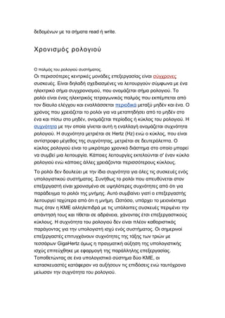 read write.δεδομένων με τα σήματα ή
Χρονισμός ρολογιού
.Ο παλμός του ρολογιού συστήματος
Οι περισσότερες κεντρικές μονάδες επεξεργασίας είναι σύγχρονες
.συσκευές Είναι δηλαδή σχεδιασμένες να λειτουργούν σύμφωνα με ένα
, .ηλεκτρικό σήμα συγχρονισμού που ονομάζεται σήμα ρολογιού Το
ρολόι είναι ένας ηλεκτρικός τετραγωνικός παλμός που εκπέμπεται από
τον δίαυλο ελέγχου και εναλλάσσεται περιοδικά .μεταξύ μηδέν και ένα Ο
χρόνος που χρειάζεται το ρολόι για να μεταπηδήσει από το μηδέν στο
, .ένα και πίσω στο μηδέν ονομάζεται περίοδος ή κύκλος του ρολογιού Η
συχνότητα με την οποία γίνεται αυτή η εναλλαγή ονομάζεται συχνότητα
. Hertz (Hz) ,ρολογιού Η συχνότητα μετριέται σε ενώ ο κύκλος που είναι
, .αντίστροφο μέγεθος της συχνότητας μετριέται σε δευτερόλεπτα Ο
κύκλος ρολογιού είναι το μικρότερο χρονικό διάστημα στο οποίο μπορεί
. 'να συμβεί μια λειτουργία Κάποιες λειτουργίες εκτελούνται σ έναν κύκλο
.ρολογιού ενώ κάποιες άλλες χρειάζονται περισσότερους κύκλους
Το ρολόι δεν δουλεύει με την ίδια συχνότητα για όλες τις συσκευές ενός
.υπολογιστικού συστήματος Συνήθως το ρολόι που απευθύνεται στον
επεξεργαστή είναι χρονισμένο σε υψηλότερες συχνότητες από ότι για
.παράδειγμα το ρολόι της μνήμης Αυτό συμβαίνει γιατί ο επεξεργαστής
. ,λειτουργεί ταχύτερα από ότι η μνήμη Ωστόσο υπάρχει το μειονέκτημα
πως όταν η ΚΜΕ αλληλεπιδρά με τις υπόλοιπες συσκευές περιμένει την
,απάντησή τους και τίθεται σε αδράνεια χάνοντας έτσι επεξεργαστικούς
.κύκλους Η συχνότητα του ρολογιού δεν είναι πλέον καθοριστικός
.παράγοντας για την υπολογιστή ισχύ ενός συστήματος Οι σημερινοί
επεξεργαστές επιτυγχάνουν συχνότητες της τάξης των τριών με
GigaHertzτεσσάρων όμως η πραγματική αύξηση της υπολογιστικής
.ισχύς επιτεύχθηκε με εφαρμογή της παράλληλης επεξεργασίας
,Τοποθετώντας σε ένα υπολογιστικό σύστημα δύο ΚΜΕ οι
κατασκευαστές κατάφεραν να αυξήσουν τις επιδόσεις ενώ ταυτόχρονα
.μείωσαν την συχνότητα του ρολογιού
 