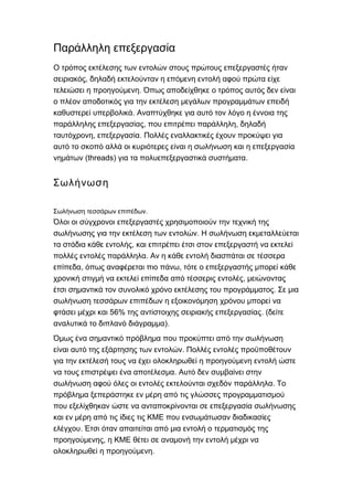 Παράλληλη επεξεργασία
Ο τρόπος εκτέλεσης των εντολών στους πρώτους επεξεργαστές ήταν
,σειριακός δηλαδή εκτελούνταν η επόμενη εντολή αφού πρώτα είχε
.τελειώσει η προηγούμενη Όπως αποδείχθηκε ο τρόπος αυτός δεν είναι
ο πλέον αποδοτικός για την εκτέλεση μεγάλων προγραμμάτων επειδή
.καθυστερεί υπερβολικά Αναπτύχθηκε για αυτό τον λόγο η έννοια της
, ,παράλληλης επεξεργασίας που επιτρέπει παράλληλη δηλαδή
, .ταυτόχρονη επεξεργασία Πολλές εναλλακτικές έχουν προκύψει για
αυτό το σκοπό αλλά οι κυριότερες είναι η σωλήνωση και η επεξεργασία
(threads) .νημάτων για τα πολυεπεξεργαστικά συστήματα
Σωλήνωση
.Σωλήνωση τεσσάρων επιπέδων
Όλοι οι σύγχρονοι επεξεργαστές χρησιμοποιούν την τεχνική της
.σωλήνωσης για την εκτέλεση των εντολών Η σωλήνωση εκμεταλλεύεται
,τα στάδια κάθε εντολής και επιτρέπει έτσι στον επεξεργαστή να εκτελεί
.πολλές εντολές παράλληλα Αν η κάθε εντολή διασπάται σε τέσσερα
, ,επίπεδα όπως αναφέρεται πιο πάνω τότε ο επεξεργαστής μπορεί κάθε
,χρονική στιγμή να εκτελεί επίπεδα από τέσσερις εντολές μειώνοντας
.έτσι σημαντικά τον συνολικό χρόνο εκτέλεσης του προγράμματος Σε μια
σωλήνωση τεσσάρων επιπέδων η εξοικονόμηση χρόνου μπορεί να
56% . (φτάσει μέχρι και της αντίστοιχης σειριακής επεξεργασίας δείτε
).αναλυτικά το διπλανό διάγραμμα
Όμως ένα σημαντικό πρόβλημα που προκύπτει από την σωλήνωση
.είναι αυτό της εξάρτησης των εντολών Πολλές εντολές προϋποθέτουν
για την εκτέλεσή τους να έχει ολοκληρωθεί η προηγούμενη εντολή ώστε
.να τους επιστρέψει ένα αποτέλεσμα Αυτό δεν συμβαίνει στην
.σωλήνωση αφού όλες οι εντολές εκτελούνται σχεδόν παράλληλα Το
πρόβλημα ξεπεράστηκε εν μέρη από τις γλώσσες προγραμματισμού
που εξελίχθηκαν ώστε να ανταποκρίνονται σε επεξεργασία σωλήνωσης
και εν μέρη από τις ίδιες τις ΚΜΕ που ενσωμάτωσαν διαδικασίες
.ελέγχου Έτσι όταν απαιτείται από μια εντολή ο τερματισμός της
,προηγούμενης η ΚΜΕ θέτει σε αναμονή την εντολή μέχρι να
.ολοκληρωθεί η προηγούμενη
 